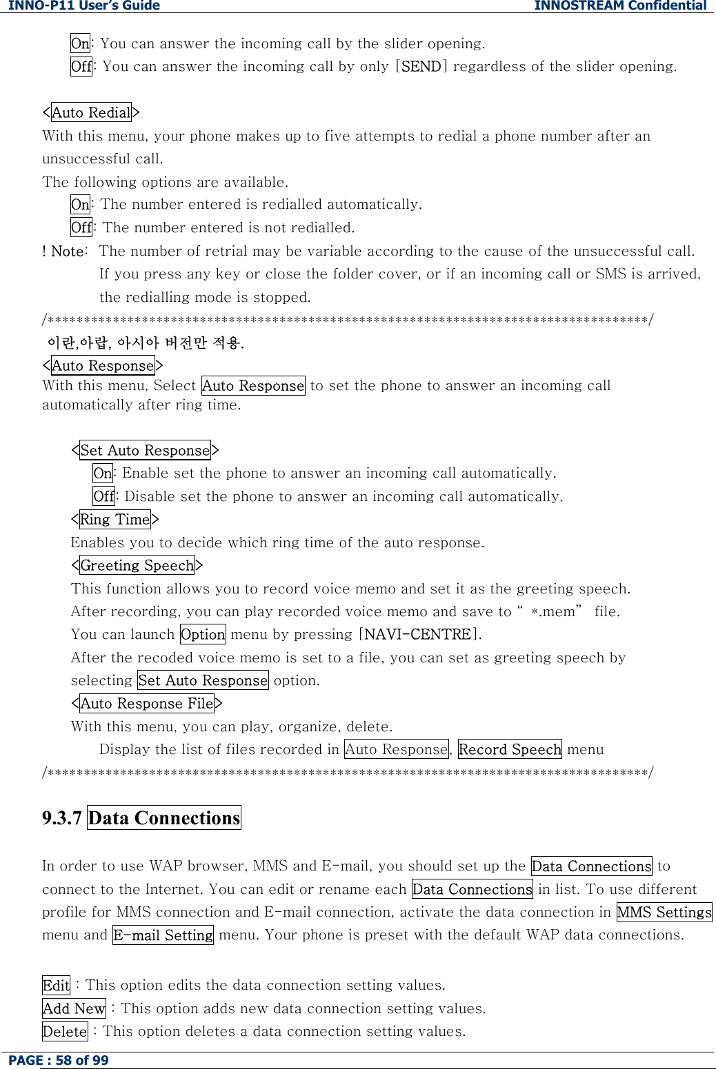 INNO-P11 User&rsquo;s Guide  INNOSTREAM Confidential PAGE : 58 of 99    On: You can answer the incoming call by the slider opening. Off: You can answer the incoming call by only [SEND] regardless of the slider opening.  <Auto Redial> With this menu, your phone makes up to five attempts to redial a phone number after an unsuccessful call. The following options are available. On: The number entered is redialled automatically. Off: The number entered is not redialled. ! Note:  The number of retrial may be variable according to the cause of the unsuccessful call. If you press any key or close the folder cover, or if an incoming call or SMS is arrived, the redialling mode is stopped. /***********************************************************************************/  이란,아랍, 아시아 버전만 적용. <Auto Response> With this menu, Select Auto Response to set the phone to answer an incoming call automatically after ring time.   <Set Auto Response> On: Enable set the phone to answer an incoming call automatically. Off: Disable set the phone to answer an incoming call automatically. <Ring Time> Enables you to decide which ring time of the auto response. <Greeting Speech> This function allows you to record voice memo and set it as the greeting speech. After recording, you can play recorded voice memo and save to &ldquo; *.mem&rdquo;  file. You can launch Option menu by pressing [NAVI-CENTRE]. After the recoded voice memo is set to a file, you can set as greeting speech by  selecting Set Auto Response option. <Auto Response File> With this menu, you can play, organize, delete. Display the list of files recorded in Auto Response, Record Speech menu /***********************************************************************************/  9.3.7 Data Connections  In order to use WAP browser, MMS and E-mail, you should set up the Data Connections to connect to the Internet. You can edit or rename each Data Connections in list. To use different profile for MMS connection and E-mail connection, activate the data connection in MMS Settings menu and E-mail Setting menu. Your phone is preset with the default WAP data connections.  Edit : This option edits the data connection setting values. Add New : This option adds new data connection setting values. Delete : This option deletes a data connection setting values. 