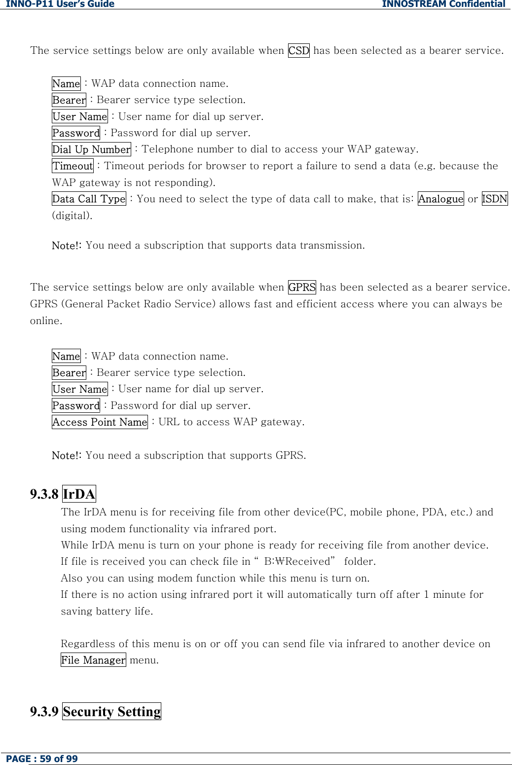 INNO-P11 User&rsquo;s Guide  INNOSTREAM Confidential PAGE : 59 of 99     The service settings below are only available when CSD has been selected as a bearer service.  Name : WAP data connection name. Bearer : Bearer service type selection. User Name : User name for dial up server. Password : Password for dial up server. Dial Up Number : Telephone number to dial to access your WAP gateway. Timeout : Timeout periods for browser to report a failure to send a data (e.g. because the WAP gateway is not responding). Data Call Type : You need to select the type of data call to make, that is: Analogue or ISDN (digital).  Note!: You need a subscription that supports data transmission.  The service settings below are only available when GPRS has been selected as a bearer service. GPRS (General Packet Radio Service) allows fast and efficient access where you can always be online.  Name : WAP data connection name. Bearer : Bearer service type selection. User Name : User name for dial up server. Password : Password for dial up server.  Access Point Name : URL to access WAP gateway.   Note!: You need a subscription that supports GPRS.  9.3.8 IrDA The IrDA menu is for receiving file from other device(PC, mobile phone, PDA, etc.) and   using modem functionality via infrared port. While IrDA menu is turn on your phone is ready for receiving file from another device. If file is received you can check file in &ldquo; B:₩Received&rdquo;  folder. Also you can using modem function while this menu is turn on. If there is no action using infrared port it will automatically turn off after 1 minute for saving battery life.  Regardless of this menu is on or off you can send file via infrared to another device on File Manager menu.   9.3.9 Security Setting    