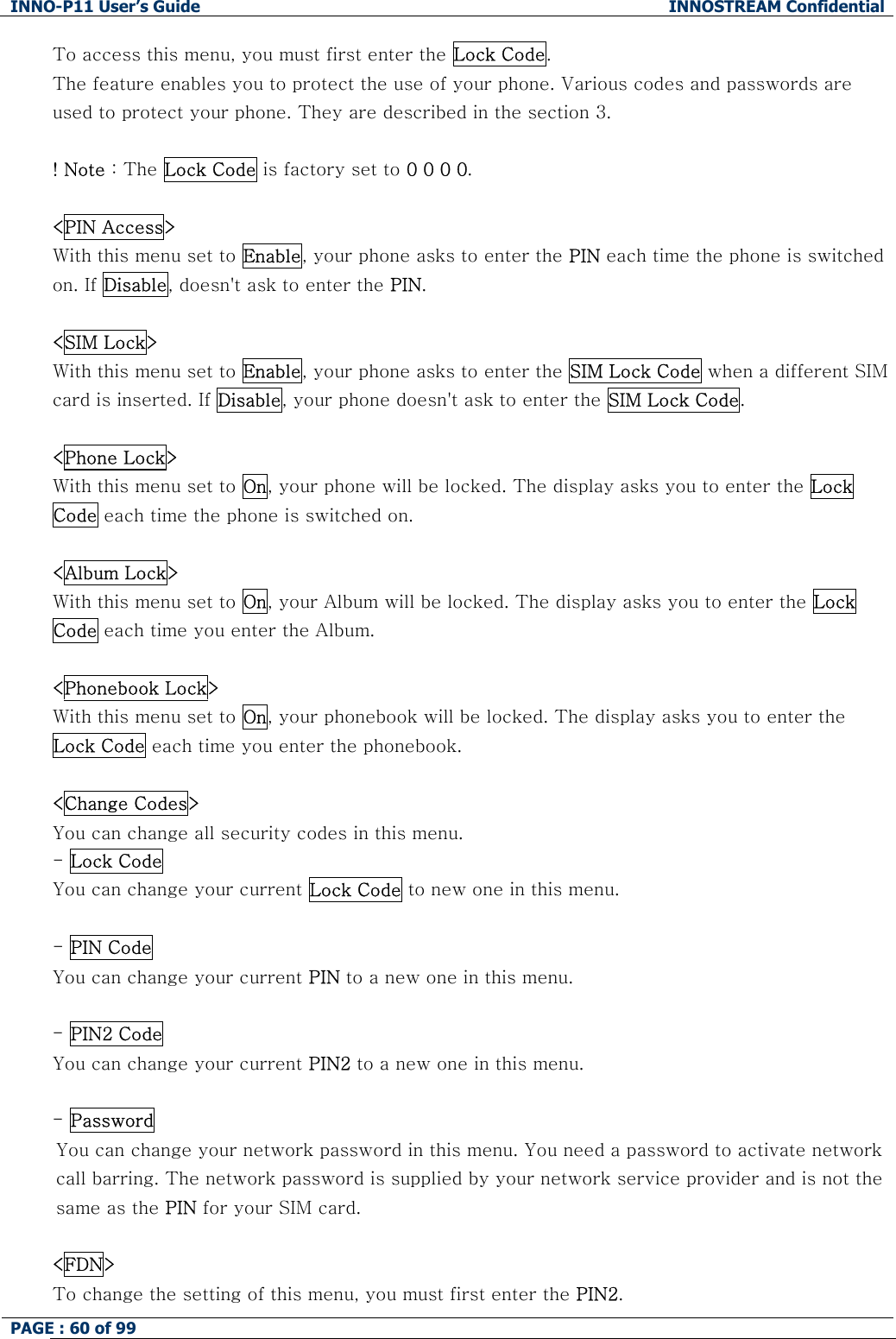 INNO-P11 User&rsquo;s Guide  INNOSTREAM Confidential PAGE : 60 of 99    To access this menu, you must first enter the Lock Code.  The feature enables you to protect the use of your phone. Various codes and passwords are used to protect your phone. They are described in the section 3.  ! Note : The Lock Code is factory set to 0 0 0 0.  <PIN Access> With this menu set to Enable, your phone asks to enter the PIN each time the phone is switched on. If Disable, doesn't ask to enter the PIN.  <SIM Lock> With this menu set to Enable, your phone asks to enter the SIM Lock Code when a different SIM card is inserted. If Disable, your phone doesn't ask to enter the SIM Lock Code.   <Phone Lock> With this menu set to On, your phone will be locked. The display asks you to enter the Lock Code each time the phone is switched on.   <Album Lock> With this menu set to On, your Album will be locked. The display asks you to enter the Lock Code each time you enter the Album.  <Phonebook Lock> With this menu set to On, your phonebook will be locked. The display asks you to enter the Lock Code each time you enter the phonebook.   <Change Codes> You can change all security codes in this menu. - Lock Code You can change your current Lock Code to new one in this menu.  - PIN Code You can change your current PIN to a new one in this menu.  - PIN2 Code You can change your current PIN2 to a new one in this menu.  - Password  You can change your network password in this menu. You need a password to activate network call barring. The network password is supplied by your network service provider and is not the same as the PIN for your SIM card.   <FDN> To change the setting of this menu, you must first enter the PIN2. 