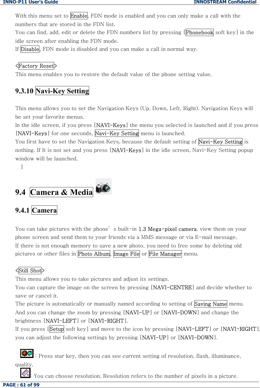 INNO-P11 User&rsquo;s Guide  INNOSTREAM Confidential PAGE : 61 of 99    With this menu set to Enable, FDN mode is enabled and you can only make a call with the numbers that are stored in the FDN list.  You can find, add, edit or delete the FDN numbers list by pressing [Phonebook soft key] in the idle screen after enabling the FDN mode. If Disable, FDN mode is disabled and you can make a call in normal way.  <Factory Reset> This menu enables you to restore the default value of the phone setting value.  9.3.10 Navi-Key Setting  This menu allows you to set the Navigation Keys (Up, Down, Left, Right). Navigation Keys will be set your favorite menus.  In the idle screen, if you press [NAVI-Keys] the menu you selected is launched and if you press [NAVI-Keys] for one seconds, Navi-Key Setting menu is launched. You first have to set the Navigation Keys, because the default setting of Navi-Key Setting is nothing. If It is not set and you press [NAVI-Keys] in the idle screen, Navi-Key Setting popup window will be launched. ]  9.4  Camera &amp; Media   9.4.1 Camera  You can take pictures with the phone&rsquo; s built-in 1.3 Mega-pixel camera, view them on your phone screen and send them to your friends via a MMS message or via E-mail message. If there is not enough memory to save a new photo, you need to free some by deleting old pictures or other files in Photo Album, Image File or File Manager menu.  <Still Shot> This menu allows you to take pictures and adjust its settings. You can capture the image on the screen by pressing [NAVI-CENTRE] and decide whether to save or cancel it. The picture is automatically or manually named according to setting of Saving Name menu. And you can change the zoom by pressing [NAVI-UP] or [NAVI-DOWN] and change the brightness [NAVI-LEFT] or [NAVI-RIGHT]. If you press [Setup soft key] and move to the icon by pressing [NAVI-LEFT] or [NAVI-RIGHT], you can adjust the following settings by pressing [NAVI-UP] or [NAVI-DOWN].   : Press star key, then you can see current setting of resolution, flash, illuminance, quality.  : You can choose resolution. Resolution refers to the number of pixels in a picture. 