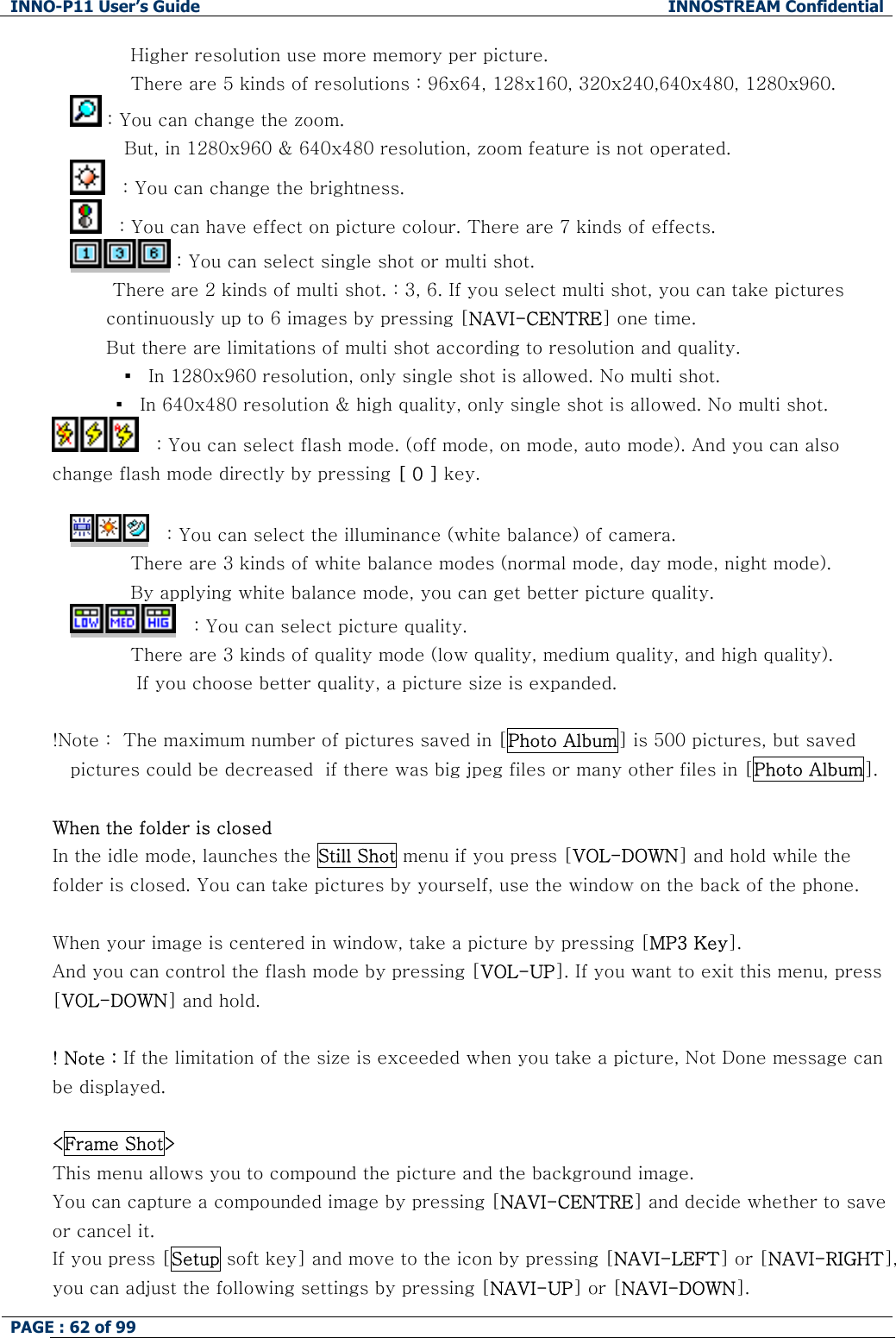 INNO-P11 User&rsquo;s Guide  INNOSTREAM Confidential PAGE : 62 of 99              Higher resolution use more memory per picture.           There are 5 kinds of resolutions : 96x64, 128x160, 320x240,640x480, 1280x960.  : You can change the zoom.  But, in 1280x960 &amp; 640x480 resolution, zoom feature is not operated. 　: You can change the brightness. 　: You can have effect on picture colour. There are 7 kinds of effects.  : You can select single shot or multi shot.        There are 2 kinds of multi shot. : 3, 6. If you select multi shot, you can take pictures continuously up to 6 images by pressing [NAVI-CENTRE] one time. But there are limitations of multi shot according to resolution and quality.          ▪  In 1280x960 resolution, only single shot is allowed. No multi shot. ▪  In 640x480 resolution &amp; high quality, only single shot is allowed. No multi shot. 　: You can select flash mode. (off mode, on mode, auto mode). And you can also change flash mode directly by pressing [ 0 ] key.  　: You can select the illuminance (white balance) of camera.           There are 3 kinds of white balance modes (normal mode, day mode, night mode).           By applying white balance mode, you can get better picture quality. 　: You can select picture quality.           There are 3 kinds of quality mode (low quality, medium quality, and high quality).            If you choose better quality, a picture size is expanded.  !Note :  The maximum number of pictures saved in [Photo Album] is 500 pictures, but saved pictures could be decreased  if there was big jpeg files or many other files in [Photo Album].  When the folder is closed In the idle mode, launches the Still Shot menu if you press [VOL-DOWN] and hold while the folder is closed. You can take pictures by yourself, use the window on the back of the phone.  When your image is centered in window, take a picture by pressing [MP3 Key]. And you can control the flash mode by pressing [VOL-UP]. If you want to exit this menu, press [VOL-DOWN] and hold.  ! Note : If the limitation of the size is exceeded when you take a picture, Not Done message can be displayed.  <Frame Shot> This menu allows you to compound the picture and the background image. You can capture a compounded image by pressing [NAVI-CENTRE] and decide whether to save or cancel it. If you press [Setup soft key] and move to the icon by pressing [NAVI-LEFT] or [NAVI-RIGHT], you can adjust the following settings by pressing [NAVI-UP] or [NAVI-DOWN]. 
