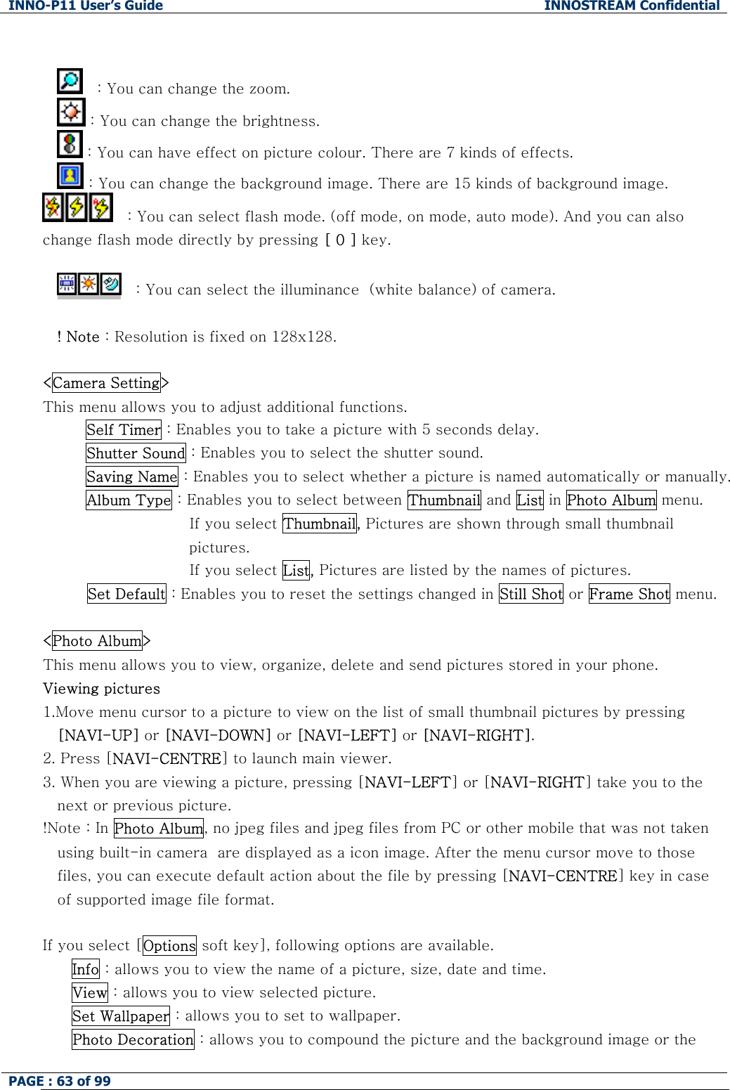 INNO-P11 User&rsquo;s Guide  INNOSTREAM Confidential PAGE : 63 of 99     　: You can change the zoom.  : You can change the brightness.  : You can have effect on picture colour. There are 7 kinds of effects.  : You can change the background image. There are 15 kinds of background image. 　: You can select flash mode. (off mode, on mode, auto mode). And you can also change flash mode directly by pressing [ 0 ] key.  　: You can select the illuminance  (white balance) of camera.  ! Note : Resolution is fixed on 128x128.  <Camera Setting> This menu allows you to adjust additional functions. Self Timer : Enables you to take a picture with 5 seconds delay. Shutter Sound : Enables you to select the shutter sound. Saving Name : Enables you to select whether a picture is named automatically or manually. Album Type : Enables you to select between Thumbnail and List in Photo Album menu.                      If you select Thumbnail, Pictures are shown through small thumbnail pictures.                      If you select List, Pictures are listed by the names of pictures.          Set Default : Enables you to reset the settings changed in Still Shot or Frame Shot menu.   <Photo Album> This menu allows you to view, organize, delete and send pictures stored in your phone. Viewing pictures 1.Move menu cursor to a picture to view on the list of small thumbnail pictures by pressing [NAVI-UP] or [NAVI-DOWN] or [NAVI-LEFT] or [NAVI-RIGHT]. 2. Press [NAVI-CENTRE] to launch main viewer. 3. When you are viewing a picture, pressing [NAVI-LEFT] or [NAVI-RIGHT] take you to the next or previous picture. !Note : In Photo Album, no jpeg files and jpeg files from PC or other mobile that was not taken using built-in camera  are displayed as a icon image. After the menu cursor move to those files, you can execute default action about the file by pressing [NAVI-CENTRE] key in case of supported image file format.  If you select [Options soft key], following options are available. Info : allows you to view the name of a picture, size, date and time. View : allows you to view selected picture. Set Wallpaper : allows you to set to wallpaper. Photo Decoration : allows you to compound the picture and the background image or the 