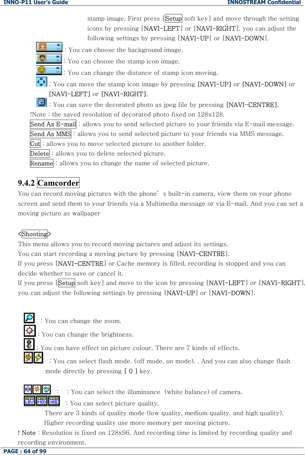 INNO-P11 User&rsquo;s Guide  INNOSTREAM Confidential PAGE : 64 of 99    stamp image. First press [Setup soft key] and move through the setting icons by pressing [NAVI-LEFT] or [NAVI-RIGHT], you can adjust the following settings by pressing [NAVI-UP] or [NAVI-DOWN].  : You can choose the background image.  : You can choose the stamp icon image.  : You can change the distance of stamp icon moving.  : You can move the stamp icon image by pressing [NAVI-UP] or [NAVI-DOWN] or [NAVI-LEFT] or [NAVI-RIGHT].  : You can save the decorated photo as jpeg file by pressing [NAVI-CENTRE]. !Note : the saved resolution of decorated photo fixed on 128x128. Send As E-mail : allows you to send selected picture to your friends via E-mail message. Send As MMS : allows you to send selected picture to your friends via MMS message. Cut : allows you to move selected picture to another folder. Delete : allows you to delete selected picture. Rename : allows you to change the name of selected picture.  9.4.2 Camcorder You can record moving pictures with the phone&rsquo; s built-in camera, view them on your phone screen and send them to your friends via a Multimedia message or via E-mail. And you can set a moving picture as wallpaper  <Shooting> This menu allows you to record moving pictures and adjust its settings. You can start recording a moving picture by pressing [NAVI-CENTRE]. If you press [NAVI-CENTRE] or Cache memory is filled, recording is stopped and you can decide whether to save or cancel it. If you press [Setup soft key] and move to the icon by pressing [NAVI-LEFT] or [NAVI-RIGHT], you can adjust the following settings by pressing [NAVI-UP] or [NAVI-DOWN].  　: You can change the zoom.  : You can change the brightness.  : You can have effect on picture colour. There are 7 kinds of effects. 　: You can select flash mode. (off mode, on mode). . And you can also change flash mode directly by pressing [ 0 ] key.  　: 　: You can select the illuminance  (white balance) of camera. 　: You can select picture quality.           There are 3 kinds of quality mode (low quality, medium quality, and high quality).  Higher recording quality use more memory per moving picture. ! Note : Resolution is fixed on 128x96. And recording time is limited by recording quality and recording environment. 
