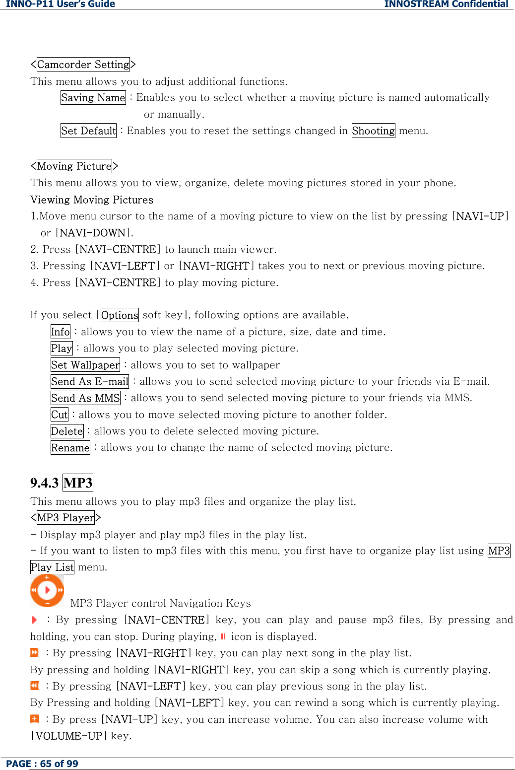 INNO-P11 User&rsquo;s Guide  INNOSTREAM Confidential PAGE : 65 of 99      <Camcorder Setting> This menu allows you to adjust additional functions. Saving Name : Enables you to select whether a moving picture is named automatically  or manually. Set Default : Enables you to reset the settings changed in Shooting menu.  <Moving Picture> This menu allows you to view, organize, delete moving pictures stored in your phone. Viewing Moving Pictures 1.Move menu cursor to the name of a moving picture to view on the list by pressing [NAVI-UP] or [NAVI-DOWN]. 2. Press [NAVI-CENTRE] to launch main viewer. 3. Pressing [NAVI-LEFT] or [NAVI-RIGHT] takes you to next or previous moving picture. 4. Press [NAVI-CENTRE] to play moving picture.  If you select [Options soft key], following options are available. Info : allows you to view the name of a picture, size, date and time. Play : allows you to play selected moving picture. Set Wallpaper : allows you to set to wallpaper Send As E-mail : allows you to send selected moving picture to your friends via E-mail. Send As MMS : allows you to send selected moving picture to your friends via MMS. Cut : allows you to move selected moving picture to another folder. Delete : allows you to delete selected moving picture. Rename : allows you to change the name of selected moving picture.  9.4.3 MP3 This menu allows you to play mp3 files and organize the play list. <MP3 Player> - Display mp3 player and play mp3 files in the play list. - If you want to listen to mp3 files with this menu, you first have to organize play list using MP3 Play List menu.   MP3 Player control Navigation Keys    :  By  pressing  [NAVI-CENTRE]  key,  you  can  play  and  pause  mp3  files,  By  pressing  and holding, you can stop. During playing,   icon is displayed.   : By pressing [NAVI-RIGHT] key, you can play next song in the play list. By pressing and holding [NAVI-RIGHT] key, you can skip a song which is currently playing.   : By pressing [NAVI-LEFT] key, you can play previous song in the play list.  By Pressing and holding [NAVI-LEFT] key, you can rewind a song which is currently playing.   : By press [NAVI-UP] key, you can increase volume. You can also increase volume with [VOLUME-UP] key. 