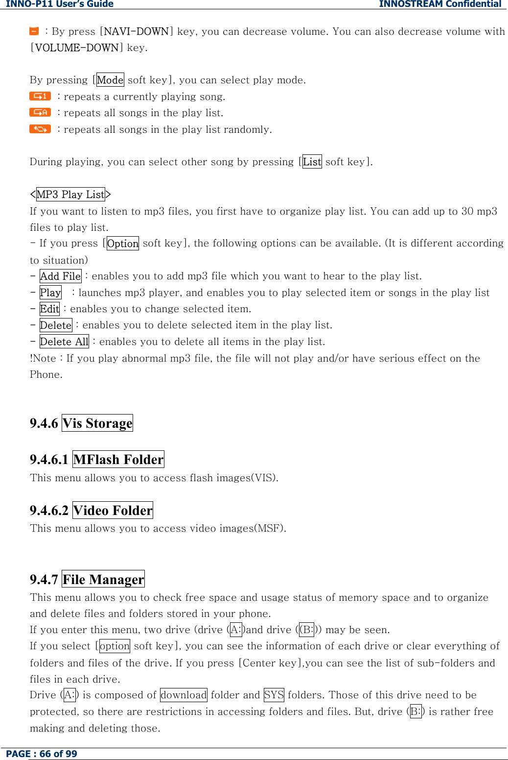 INNO-P11 User&rsquo;s Guide  INNOSTREAM Confidential PAGE : 66 of 99      : By press [NAVI-DOWN] key, you can decrease volume. You can also decrease volume with [VOLUME-DOWN] key.  By pressing [Mode soft key], you can select play mode.   : repeats a currently playing song.   : repeats all songs in the play list.   : repeats all songs in the play list randomly.  During playing, you can select other song by pressing [List soft key].  <MP3 Play List> If you want to listen to mp3 files, you first have to organize play list. You can add up to 30 mp3 files to play list.  - If you press [Option soft key], the following options can be available. (It is different according to situation) - Add File : enables you to add mp3 file which you want to hear to the play list. - Play   : launches mp3 player, and enables you to play selected item or songs in the play list - Edit : enables you to change selected item. - Delete : enables you to delete selected item in the play list. - Delete All : enables you to delete all items in the play list. !Note : If you play abnormal mp3 file, the file will not play and/or have serious effect on the Phone.   9.4.6 Vis Storage   9.4.6.1 MFlash Folder This menu allows you to access flash images(VIS).  9.4.6.2 Video Folder This menu allows you to access video images(MSF).   9.4.7 File Manager This menu allows you to check free space and usage status of memory space and to organize and delete files and folders stored in your phone. If you enter this menu, two drive (drive (A:)and drive ((B:)) may be seen.  If you select [option soft key], you can see the information of each drive or clear everything of folders and files of the drive. If you press [Center key],you can see the list of sub-folders and files in each drive.  Drive (A:) is composed of download folder and SYS folders. Those of this drive need to be protected, so there are restrictions in accessing folders and files. But, drive (B:) is rather free making and deleting those.  