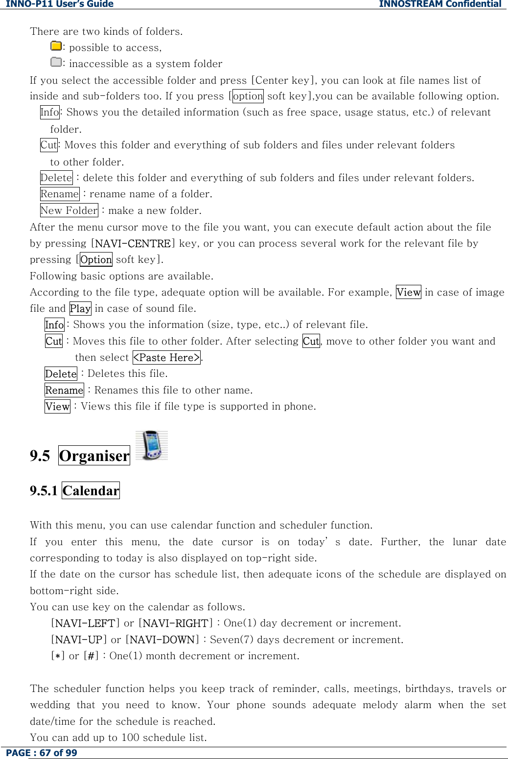INNO-P11 User&rsquo;s Guide  INNOSTREAM Confidential PAGE : 67 of 99    There are two kinds of folders.  : possible to access,  : inaccessible as a system folder  If you select the accessible folder and press [Center key], you can look at file names list of inside and sub-folders too. If you press [option soft key],you can be available following option. Info: Shows you the detailed information (such as free space, usage status, etc.) of relevant folder. Cut: Moves this folder and everything of sub folders and files under relevant folders to other folder. Delete : delete this folder and everything of sub folders and files under relevant folders. Rename : rename name of a folder.  New Folder : make a new folder. After the menu cursor move to the file you want, you can execute default action about the file by pressing [NAVI-CENTRE] key, or you can process several work for the relevant file by pressing [Option soft key]. Following basic options are available.  According to the file type, adequate option will be available. For example, View in case of image file and Play in case of sound file. Info : Shows you the information (size, type, etc..) of relevant file. Cut : Moves this file to other folder. After selecting Cut, move to other folder you want and then select <Paste Here>. Delete : Deletes this file. Rename : Renames this file to other name. View : Views this file if file type is supported in phone.  9.5  Organiser    9.5.1 Calendar    With this menu, you can use calendar function and scheduler function. If  you  enter  this  menu,  the  date  cursor  is  on  today&rsquo; s  date.  Further,  the  lunar  date corresponding to today is also displayed on top-right side. If the date on the cursor has schedule list, then adequate icons of the schedule are displayed on bottom-right side. You can use key on the calendar as follows. [NAVI-LEFT] or [NAVI-RIGHT] : One(1) day decrement or increment. [NAVI-UP] or [NAVI-DOWN] : Seven(7) days decrement or increment. [*] or [#] : One(1) month decrement or increment.  The scheduler function helps you keep track of reminder, calls, meetings, birthdays, travels or wedding  that  you  need  to  know.  Your  phone  sounds  adequate  melody  alarm  when  the  set date/time for the schedule is reached. You can add up to 100 schedule list. 