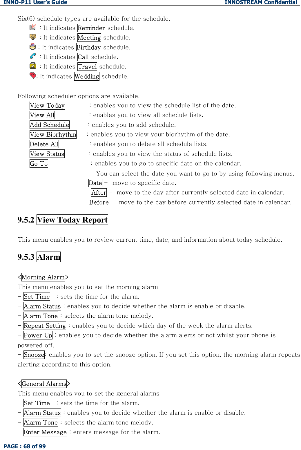 INNO-P11 User&rsquo;s Guide  INNOSTREAM Confidential PAGE : 68 of 99    Six(6) schedule types are available for the schedule.    : It indicates Reminder schedule.   : It indicates Meeting schedule.  : It indicates Birthday schedule.   : It indicates Call schedule.   : It indicates Travel schedule. : It indicates Wedding schedule.  Following scheduler options are available. View Today            : enables you to view the schedule list of the date. View All                 : enables you to view all schedule lists. Add Schedule         : enables you to add schedule. View Biorhythm     : enables you to view your biorhythm of the date. Delete All               : enables you to delete all schedule lists. View Status            : enables you to view the status of schedule lists. Go To                     : enables you to go to specific date on the calendar.  You can select the date you want to go to by using following menus.  Date &ndash;  move to specific date. After &ndash;  move to the day after currently selected date in calendar. Before  - move to the day before currently selected date in calendar.  9.5.2 View Today Report    This menu enables you to review current time, date, and information about today schedule.  9.5.3 Alarm  <Morning Alarm> This menu enables you to set the morning alarm  - Set Time   : sets the time for the alarm. - Alarm Status : enables you to decide whether the alarm is enable or disable. - Alarm Tone : selects the alarm tone melody. - Repeat Setting : enables you to decide which day of the week the alarm alerts. - Power Up : enables you to decide whether the alarm alerts or not whilst your phone is powered off. - Snooze: enables you to set the snooze option. If you set this option, the morning alarm repeats alerting according to this option.  <General Alarms> This menu enables you to set the general alarms  - Set Time   : sets the time for the alarm. - Alarm Status : enables you to decide whether the alarm is enable or disable. - Alarm Tone : selects the alarm tone melody. - Enter Message : enters message for the alarm. 