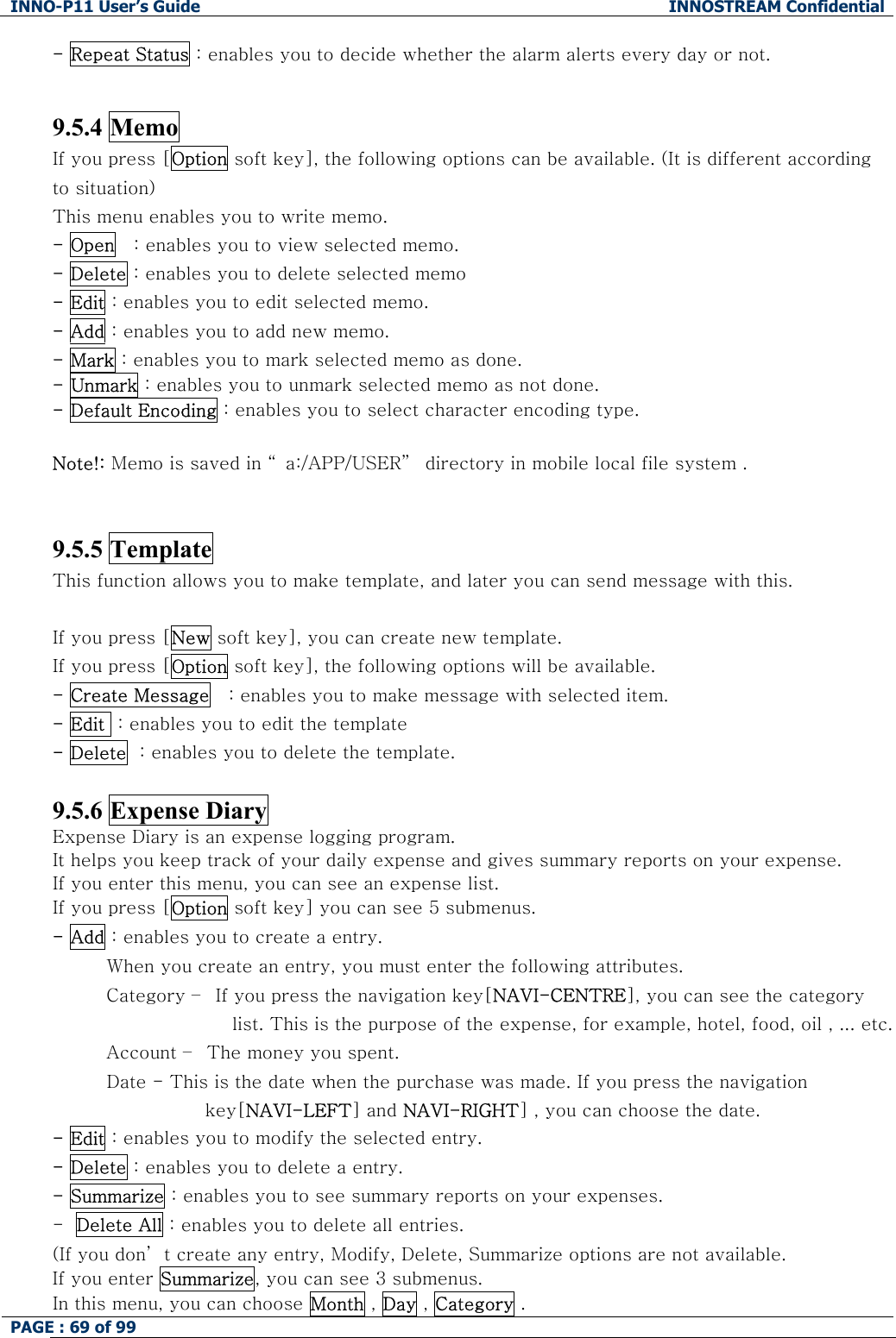 INNO-P11 User&rsquo;s Guide  INNOSTREAM Confidential PAGE : 69 of 99    - Repeat Status : enables you to decide whether the alarm alerts every day or not.   9.5.4 Memo If you press [Option soft key], the following options can be available. (It is different according to situation) This menu enables you to write memo. - Open   : enables you to view selected memo. - Delete : enables you to delete selected memo - Edit : enables you to edit selected memo. - Add : enables you to add new memo. - Mark : enables you to mark selected memo as done. - Unmark : enables you to unmark selected memo as not done. - Default Encoding : enables you to select character encoding type.  Note!: Memo is saved in &ldquo; a:/APP/USER&rdquo;  directory in mobile local file system .    9.5.5 Template This function allows you to make template, and later you can send message with this.  If you press [New soft key], you can create new template. If you press [Option soft key], the following options will be available. - Create Message   : enables you to make message with selected item. - Edit  : enables you to edit the template - Delete  : enables you to delete the template.  9.5.6 Expense Diary Expense Diary is an expense logging program. It helps you keep track of your daily expense and gives summary reports on your expense. If you enter this menu, you can see an expense list. If you press [Option soft key] you can see 5 submenus. - Add : enables you to create a entry.          When you create an entry, you must enter the following attributes.          Category &ndash;  If you press the navigation key[NAVI-CENTRE], you can see the category list. This is the purpose of the expense, for example, hotel, food, oil , ... etc.          Account &ndash;  The money you spent.          Date - This is the date when the purchase was made. If you press the navigation key[NAVI-LEFT] and NAVI-RIGHT] , you can choose the date. - Edit : enables you to modify the selected entry.  - Delete : enables you to delete a entry. - Summarize : enables you to see summary reports on your expenses. -  Delete All : enables you to delete all entries. (If you don&rsquo; t create any entry, Modify, Delete, Summarize options are not available. If you enter Summarize, you can see 3 submenus. In this menu, you can choose Month , Day , Category . 