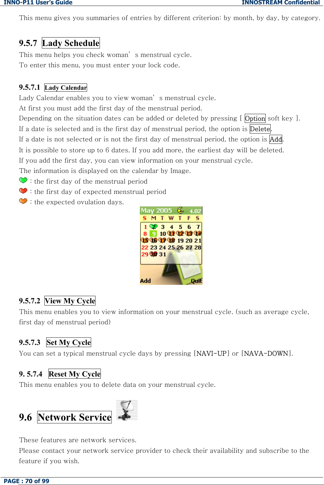 INNO-P11 User&rsquo;s Guide  INNOSTREAM Confidential PAGE : 70 of 99    This menu gives you summaries of entries by different criterion: by month, by day, by category.  9.5.7  Lady Schedule This menu helps you check woman&rsquo; s menstrual cycle. To enter this menu, you must enter your lock code.  9.5.7.1  Lady Calendar  Lady Calendar enables you to view woman&rsquo; s menstrual cycle. At first you must add the first day of the menstrual period. Depending on the situation dates can be added or deleted by pressing [ Option soft key ]. If a date is selected and is the first day of menstrual period, the option is Delete. If a date is not selected or is not the first day of menstrual period, the option is Add. It is possible to store up to 6 dates. If you add more, the earliest day will be deleted. If you add the first day, you can view information on your menstrual cycle. The information is displayed on the calendar by Image.  : the first day of the menstrual period  : the first day of expected menstrual period   : the expected ovulation days.   9.5.7.2  View My Cycle This menu enables you to view information on your menstrual cycle. (such as average cycle, first day of menstrual period)  9.5.7.3   Set My Cycle  You can set a typical menstrual cycle days by pressing [NAVI-UP] or [NAVA-DOWN].  9. 5.7.4   Reset My Cycle This menu enables you to delete data on your menstrual cycle.  9.6  Network Service     These features are network services. Please contact your network service provider to check their availability and subscribe to the feature if you wish.  