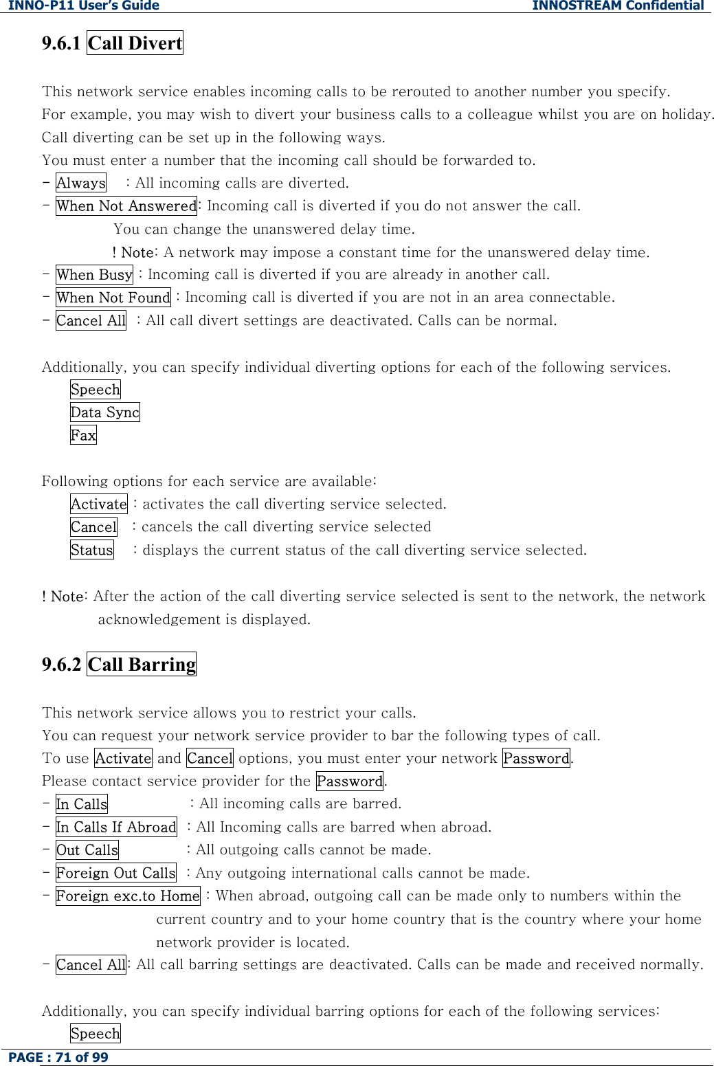 INNO-P11 User&rsquo;s Guide  INNOSTREAM Confidential PAGE : 71 of 99    9.6.1 Call Divert    This network service enables incoming calls to be rerouted to another number you specify. For example, you may wish to divert your business calls to a colleague whilst you are on holiday. Call diverting can be set up in the following ways. You must enter a number that the incoming call should be forwarded to. - Always    : All incoming calls are diverted. - When Not Answered: Incoming call is diverted if you do not answer the call.  You can change the unanswered delay time. ! Note: A network may impose a constant time for the unanswered delay time. - When Busy : Incoming call is diverted if you are already in another call. - When Not Found : Incoming call is diverted if you are not in an area connectable. - Cancel All  : All call divert settings are deactivated. Calls can be normal.  Additionally, you can specify individual diverting options for each of the following services.  Speech  Data Sync  Fax  Following options for each service are available: Activate : activates the call diverting service selected. Cancel   : cancels the call diverting service selected Status    : displays the current status of the call diverting service selected.    ! Note: After the action of the call diverting service selected is sent to the network, the network acknowledgement is displayed.  9.6.2 Call Barring    This network service allows you to restrict your calls. You can request your network service provider to bar the following types of call. To use Activate and Cancel options, you must enter your network Password. Please contact service provider for the Password. - In Calls                 : All incoming calls are barred. - In Calls If Abroad  : All Incoming calls are barred when abroad.                              - Out Calls              : All outgoing calls cannot be made. - Foreign Out Calls  : Any outgoing international calls cannot be made. - Foreign exc.to Home : When abroad, outgoing call can be made only to numbers within the  current country and to your home country that is the country where your home network provider is located. - Cancel All: All call barring settings are deactivated. Calls can be made and received normally.  Additionally, you can specify individual barring options for each of the following services: Speech 