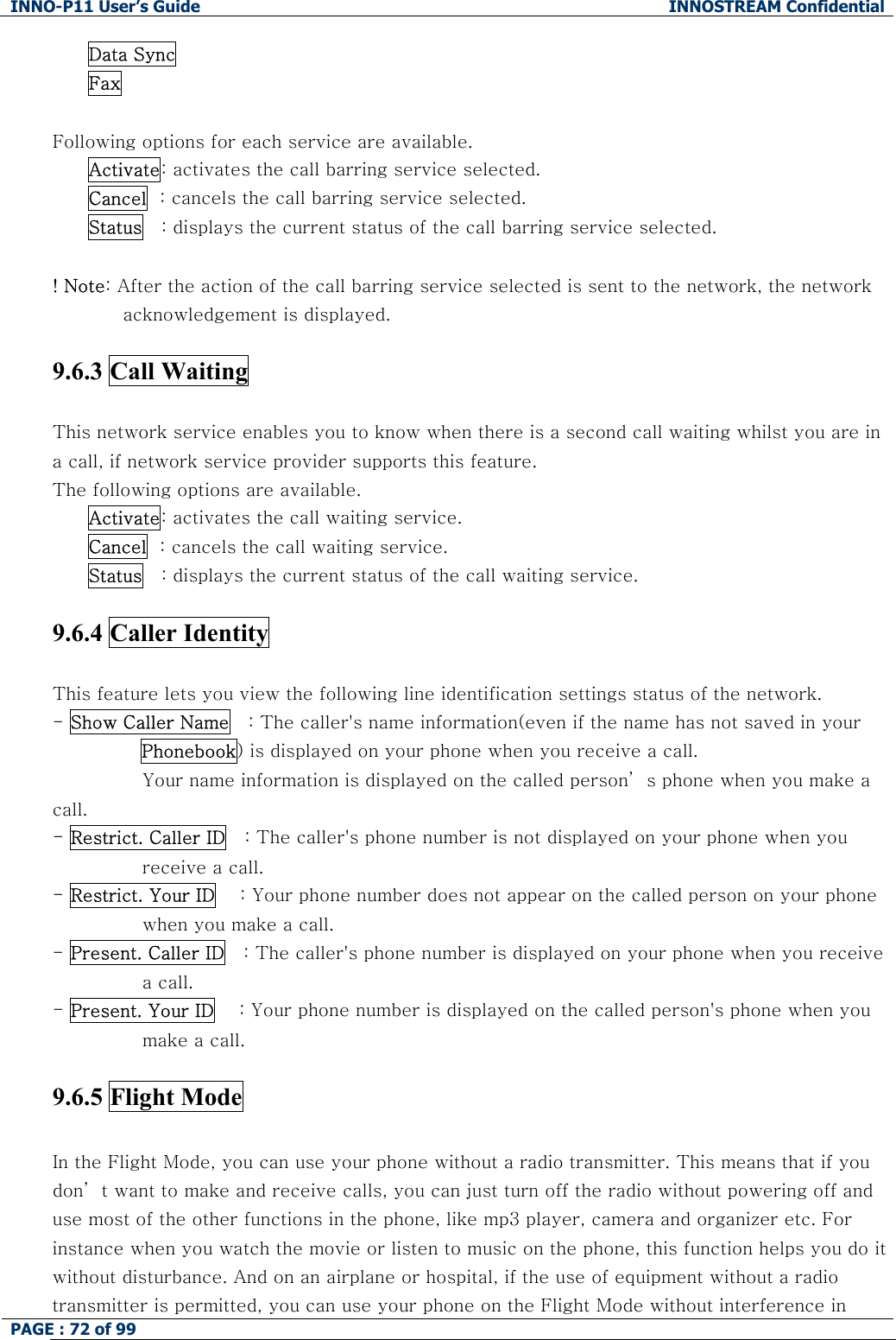 INNO-P11 User&rsquo;s Guide  INNOSTREAM Confidential PAGE : 72 of 99    Data Sync Fax  Following options for each service are available. Activate: activates the call barring service selected. Cancel  : cancels the call barring service selected. Status   : displays the current status of the call barring service selected.  ! Note: After the action of the call barring service selected is sent to the network, the network acknowledgement is displayed.  9.6.3 Call Waiting    This network service enables you to know when there is a second call waiting whilst you are in a call, if network service provider supports this feature. The following options are available. Activate: activates the call waiting service. Cancel  : cancels the call waiting service. Status   : displays the current status of the call waiting service.  9.6.4 Caller Identity    This feature lets you view the following line identification settings status of the network. - Show Caller Name   : The caller's name information(even if the name has not saved in your Phonebook) is displayed on your phone when you receive a call.  Your name information is displayed on the called person&rsquo; s phone when you make a call. - Restrict. Caller ID   : The caller's phone number is not displayed on your phone when you receive a call. - Restrict. Your ID    : Your phone number does not appear on the called person on your phone when you make a call. - Present. Caller ID   : The caller's phone number is displayed on your phone when you receive a call. - Present. Your ID    : Your phone number is displayed on the called person's phone when you make a call.  9.6.5 Flight Mode    In the Flight Mode, you can use your phone without a radio transmitter. This means that if you don&rsquo; t want to make and receive calls, you can just turn off the radio without powering off and use most of the other functions in the phone, like mp3 player, camera and organizer etc. For instance when you watch the movie or listen to music on the phone, this function helps you do it without disturbance. And on an airplane or hospital, if the use of equipment without a radio transmitter is permitted, you can use your phone on the Flight Mode without interference in 