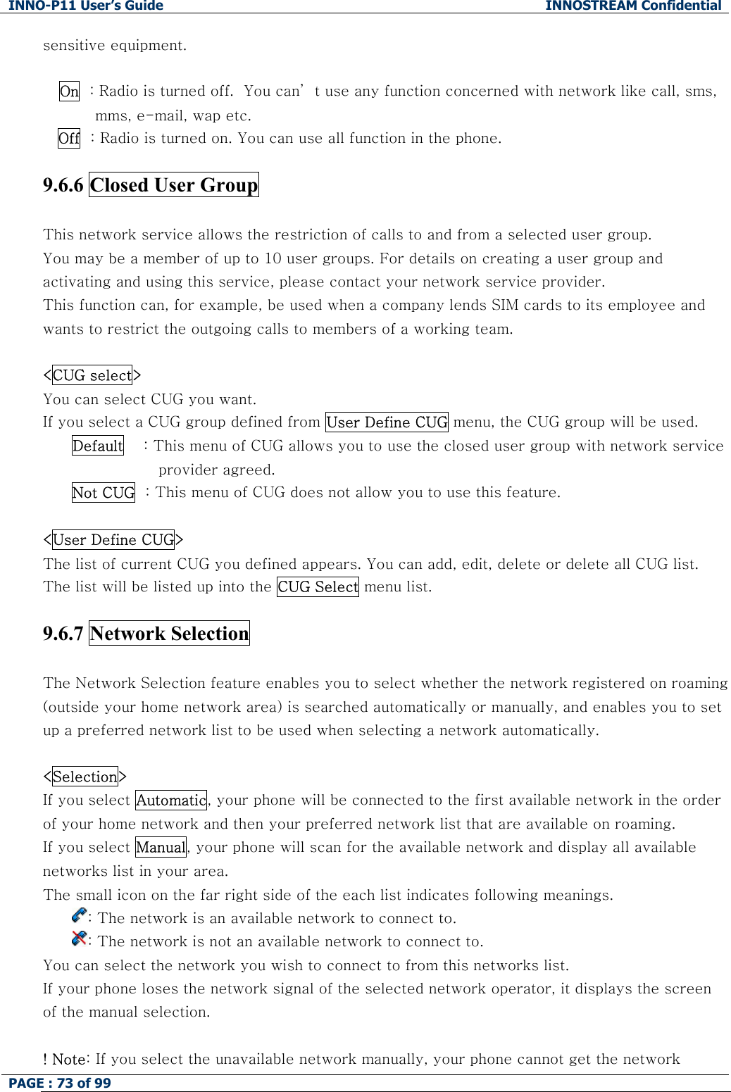 INNO-P11 User&rsquo;s Guide  INNOSTREAM Confidential PAGE : 73 of 99    sensitive equipment.  On  : Radio is turned off.  You can&rsquo; t use any function concerned with network like call, sms, mms, e-mail, wap etc.    Off  : Radio is turned on. You can use all function in the phone.  9.6.6 Closed User Group    This network service allows the restriction of calls to and from a selected user group. You may be a member of up to 10 user groups. For details on creating a user group and activating and using this service, please contact your network service provider. This function can, for example, be used when a company lends SIM cards to its employee and wants to restrict the outgoing calls to members of a working team.  <CUG select> You can select CUG you want.  If you select a CUG group defined from User Define CUG menu, the CUG group will be used. Default    : This menu of CUG allows you to use the closed user group with network service provider agreed. Not CUG  : This menu of CUG does not allow you to use this feature.  <User Define CUG> The list of current CUG you defined appears. You can add, edit, delete or delete all CUG list. The list will be listed up into the CUG Select menu list.  9.6.7 Network Selection    The Network Selection feature enables you to select whether the network registered on roaming (outside your home network area) is searched automatically or manually, and enables you to set up a preferred network list to be used when selecting a network automatically.  <Selection>  If you select Automatic, your phone will be connected to the first available network in the order of your home network and then your preferred network list that are available on roaming.     If you select Manual, your phone will scan for the available network and display all available networks list in your area. The small icon on the far right side of the each list indicates following meanings. : The network is an available network to connect to. : The network is not an available network to connect to.  You can select the network you wish to connect to from this networks list. If your phone loses the network signal of the selected network operator, it displays the screen of the manual selection.  ! Note: If you select the unavailable network manually, your phone cannot get the network 