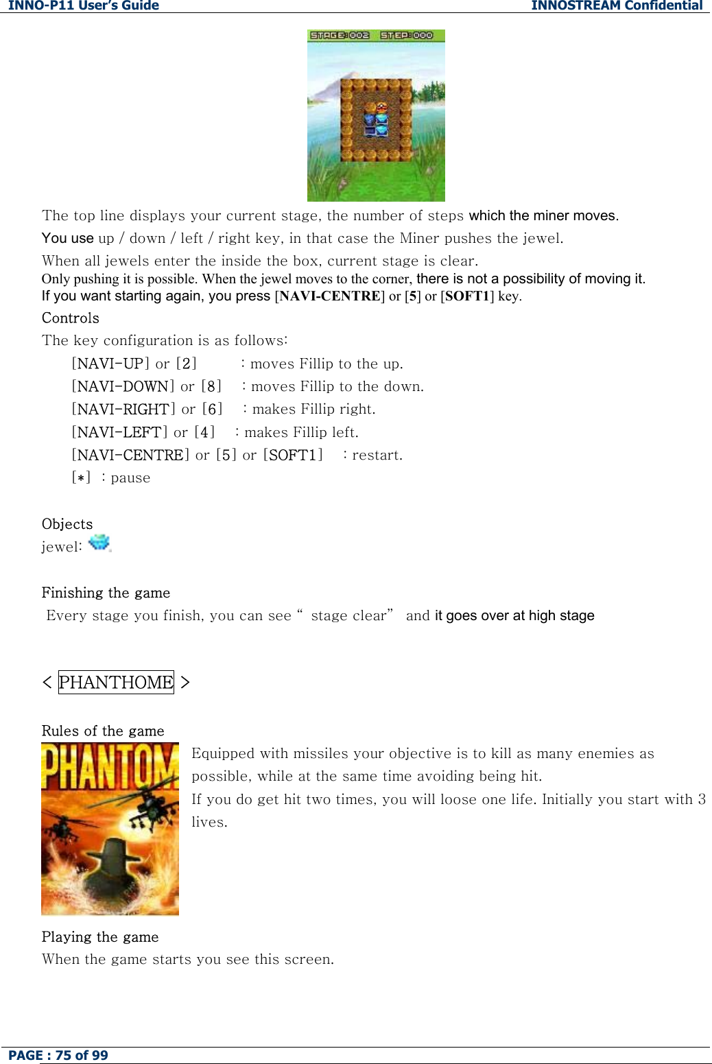 INNO-P11 User&rsquo;s Guide  INNOSTREAM Confidential PAGE : 75 of 99      The top line displays your current stage, the number of steps which the miner moves. You use up / down / left / right key, in that case the Miner pushes the jewel. When all jewels enter the inside the box, current stage is clear. Only pushing it is possible. When the jewel moves to the corner, there is not a possibility of moving it. If you want starting again, you press [NAVI-CENTRE] or [5] or [SOFT1] key.  Controls The key configuration is as follows: [NAVI-UP] or [2]         : moves Fillip to the up. [NAVI-DOWN] or [8]    : moves Fillip to the down. [NAVI-RIGHT] or [6]    : makes Fillip right. [NAVI-LEFT] or [4]    : makes Fillip left. [NAVI-CENTRE] or [5] or [SOFT1]    : restart. [*]  : pause  Objects jewel:    Finishing the game  Every stage you finish, you can see &ldquo; stage clear&rdquo;  and it goes over at high stage   < PHANTHOME >  Rules of the game Equipped with missiles your objective is to kill as many enemies as possible, while at the same time avoiding being hit. If you do get hit two times, you will loose one life. Initially you start with 3 lives.     Playing the game When the game starts you see this screen. 