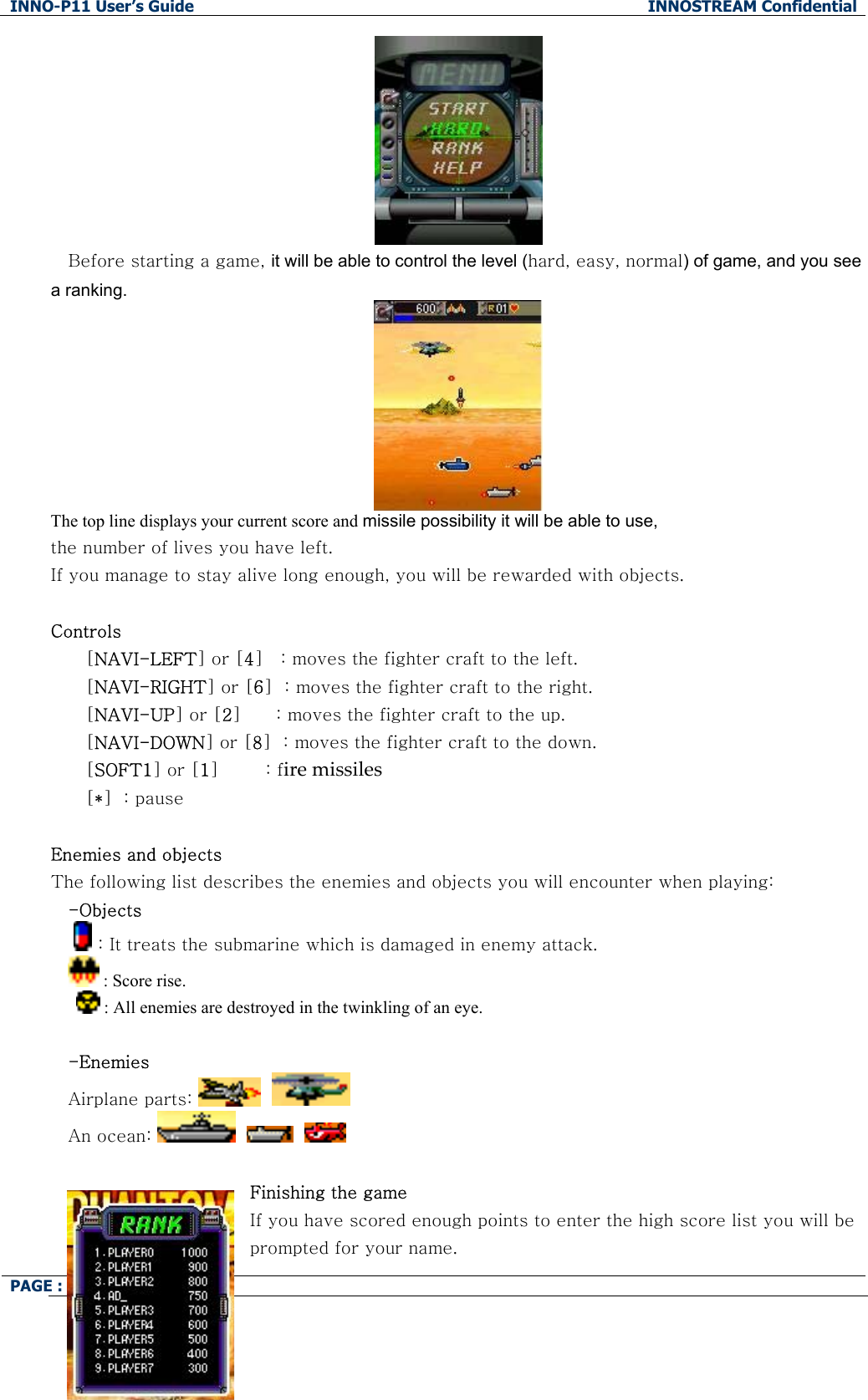 INNO-P11 User&rsquo;s Guide  INNOSTREAM Confidential PAGE : 76 of 99     Before starting a game, it will be able to control the level (hard, easy, normal) of game, and you see a ranking.  The top line displays your current score and missile possibility it will be able to use,  the number of lives you have left.  If you manage to stay alive long enough, you will be rewarded with objects.  Controls [NAVI-LEFT] or [4]   : moves the fighter craft to the left. [NAVI-RIGHT] or [6]  : moves the fighter craft to the right. [NAVI-UP] or [2]      : moves the fighter craft to the up. [NAVI-DOWN] or [8]  : moves the fighter craft to the down. [SOFT1] or [1]        : fire missiles [*]  : pause  Enemies and objects The following list describes the enemies and objects you will encounter when playing: -Objects   : It treats the submarine which is damaged in enemy attack.  : Score rise.  : All enemies are destroyed in the twinkling of an eye.  -Enemies Airplane parts:      An ocean:          Finishing the game If you have scored enough points to enter the high score list you will be prompted for your name. 
