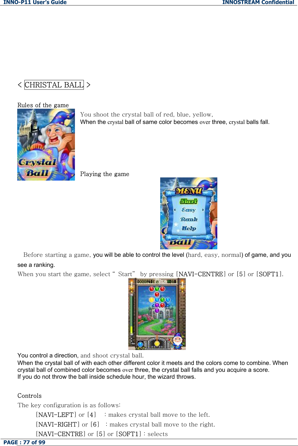INNO-P11 User&rsquo;s Guide  INNOSTREAM Confidential PAGE : 77 of 99           < CHRISTAL BALL >  Rules of the game You shoot the crystal ball of red, blue, yellow, When the crystal ball of same color becomes over three, crystal balls fall.      Playing the game  Before starting a game, you will be able to control the level (hard, easy, normal) of game, and you see a ranking. When you start the game, select &ldquo; Start&rdquo;  by pressing [NAVI-CENTRE] or [5] or [SOFT1].  You control a direction, and shoot crystal ball. When the crystal ball of with each other different color it meets and the colors come to combine. When crystal ball of combined color becomes over three, the crystal ball falls and you acquire a score. If you do not throw the ball inside schedule hour, the wizard throws.  Controls The key configuration is as follows: [NAVI-LEFT] or [4]    : makes crystal ball move to the left. [NAVI-RIGHT] or [6]   : makes crystal ball move to the right. [NAVI-CENTRE] or [5] or [SOFT1] : selects 