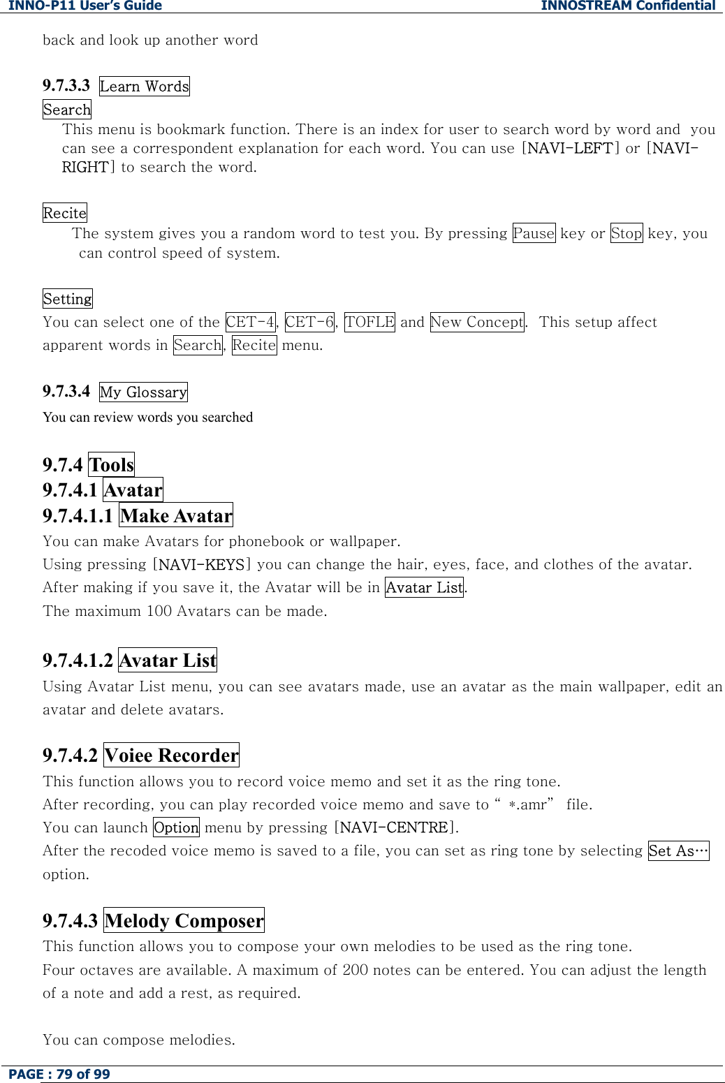 INNO-P11 User&rsquo;s Guide  INNOSTREAM Confidential PAGE : 79 of 99    back and look up another word  9.7.3.3  Learn Words Search This menu is bookmark function. There is an index for user to search word by word and  you can see a correspondent explanation for each word. You can use [NAVI-LEFT] or [NAVI-RIGHT] to search the word.  Recite The system gives you a random word to test you. By pressing Pause key or Stop key, you can control speed of system.  Setting You can select one of the CET-4, CET-6, TOFLE and New Concept.  This setup affect apparent words in Search, Recite menu.  9.7.3.4  My Glossary You can review words you searched  9.7.4 Tools   9.7.4.1 Avatar   9.7.4.1.1 Make Avatar  You can make Avatars for phonebook or wallpaper. Using pressing [NAVI-KEYS] you can change the hair, eyes, face, and clothes of the avatar. After making if you save it, the Avatar will be in Avatar List. The maximum 100 Avatars can be made.  9.7.4.1.2 Avatar List    Using Avatar List menu, you can see avatars made, use an avatar as the main wallpaper, edit an avatar and delete avatars.  9.7.4.2 Voiee Recorder This function allows you to record voice memo and set it as the ring tone. After recording, you can play recorded voice memo and save to &ldquo; *.amr&rdquo;  file. You can launch Option menu by pressing [NAVI-CENTRE]. After the recoded voice memo is saved to a file, you can set as ring tone by selecting Set As&hellip; option.  9.7.4.3 Melody Composer This function allows you to compose your own melodies to be used as the ring tone. Four octaves are available. A maximum of 200 notes can be entered. You can adjust the length of a note and add a rest, as required.  You can compose melodies. 