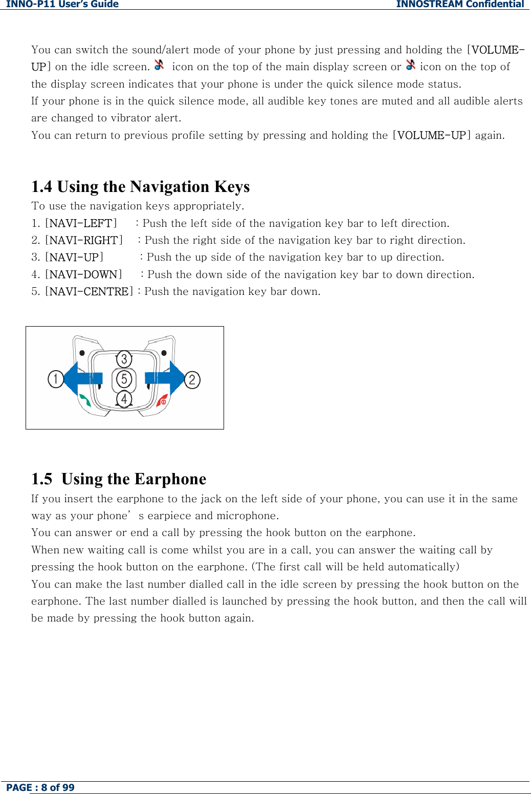 INNO-P11 User&rsquo;s Guide  INNOSTREAM Confidential PAGE : 8 of 99     You can switch the sound/alert mode of your phone by just pressing and holding the [VOLUME-UP] on the idle screen.    icon on the top of the main display screen or   icon on the top of the display screen indicates that your phone is under the quick silence mode status.  If your phone is in the quick silence mode, all audible key tones are muted and all audible alerts are changed to vibrator alert. You can return to previous profile setting by pressing and holding the [VOLUME-UP] again.   1.4 Using the Navigation Keys To use the navigation keys appropriately. 1. [NAVI-LEFT]     : Push the left side of the navigation key bar to left direction.  2. [NAVI-RIGHT]    : Push the right side of the navigation key bar to right direction. 3. [NAVI-UP]          : Push the up side of the navigation key bar to up direction. 4. [NAVI-DOWN]     : Push the down side of the navigation key bar to down direction. 5. [NAVI-CENTRE] : Push the navigation key bar down.    1.5  Using the Earphone If you insert the earphone to the jack on the left side of your phone, you can use it in the same way as your phone&rsquo; s earpiece and microphone. You can answer or end a call by pressing the hook button on the earphone. When new waiting call is come whilst you are in a call, you can answer the waiting call by pressing the hook button on the earphone. (The first call will be held automatically) You can make the last number dialled call in the idle screen by pressing the hook button on the earphone. The last number dialled is launched by pressing the hook button, and then the call will be made by pressing the hook button again.    