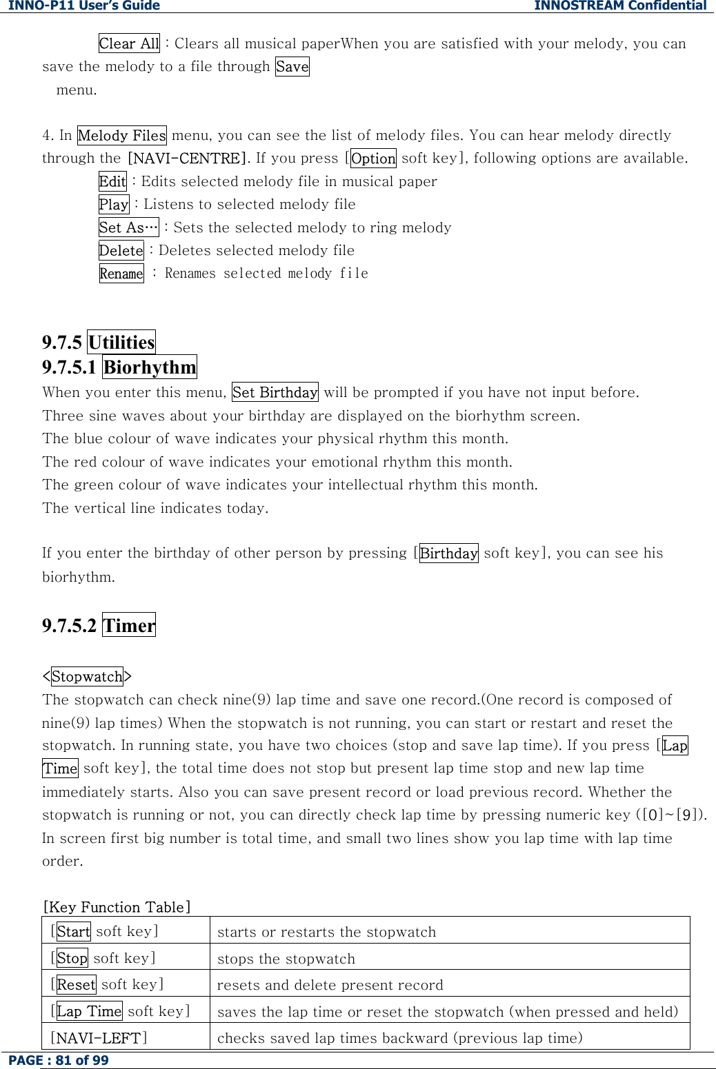 INNO-P11 User&rsquo;s Guide  INNOSTREAM Confidential PAGE : 81 of 99    Clear All : Clears all musical paperWhen you are satisfied with your melody, you can save the melody to a file through Save menu.  4. In Melody Files menu, you can see the list of melody files. You can hear melody directly through the [NAVI-CENTRE]. If you press [Option soft key], following options are available. Edit : Edits selected melody file in musical paper Play : Listens to selected melody file Set As&hellip; : Sets the selected melody to ring melody Delete : Deletes selected melody file Rename : Renames selected melody file   9.7.5 Utilities   9.7.5.1 Biorhythm When you enter this menu, Set Birthday will be prompted if you have not input before. Three sine waves about your birthday are displayed on the biorhythm screen. The blue colour of wave indicates your physical rhythm this month. The red colour of wave indicates your emotional rhythm this month. The green colour of wave indicates your intellectual rhythm this month. The vertical line indicates today.  If you enter the birthday of other person by pressing [Birthday soft key], you can see his biorhythm.  9.7.5.2 Timer   <Stopwatch>   The stopwatch can check nine(9) lap time and save one record.(One record is composed of nine(9) lap times) When the stopwatch is not running, you can start or restart and reset the stopwatch. In running state, you have two choices (stop and save lap time). If you press [Lap Time soft key], the total time does not stop but present lap time stop and new lap time immediately starts. Also you can save present record or load previous record. Whether the stopwatch is running or not, you can directly check lap time by pressing numeric key ([0]~[9]). In screen first big number is total time, and small two lines show you lap time with lap time order.  [Key Function Table] [Start soft key]  starts or restarts the stopwatch [Stop soft key]  stops the stopwatch [Reset soft key]  resets and delete present record [Lap Time soft key]  saves the lap time or reset the stopwatch (when pressed and held)[NAVI-LEFT]  checks saved lap times backward (previous lap time) 