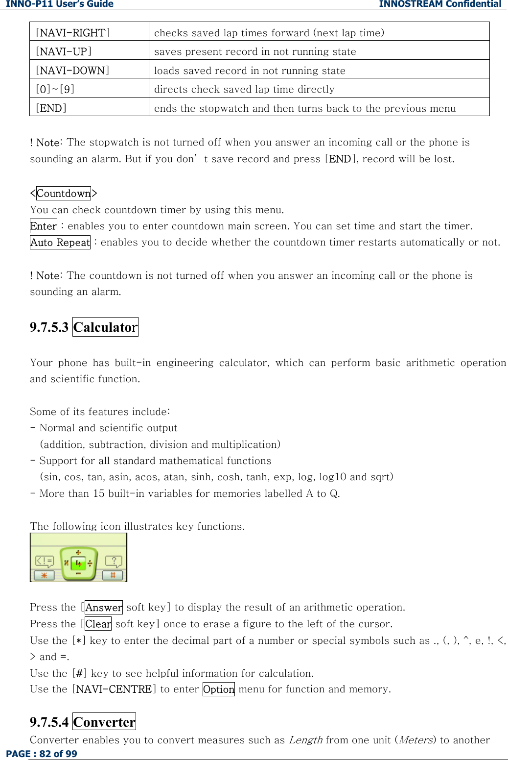 INNO-P11 User&rsquo;s Guide  INNOSTREAM Confidential PAGE : 82 of 99    [NAVI-RIGHT]  checks saved lap times forward (next lap time) [NAVI-UP]  saves present record in not running state [NAVI-DOWN]  loads saved record in not running state [0]~[9]  directs check saved lap time directly [END]  ends the stopwatch and then turns back to the previous menu  ! Note: The stopwatch is not turned off when you answer an incoming call or the phone is sounding an alarm. But if you don&rsquo; t save record and press [END], record will be lost.  <Countdown>   You can check countdown timer by using this menu.  Enter : enables you to enter countdown main screen. You can set time and start the timer. Auto Repeat : enables you to decide whether the countdown timer restarts automatically or not.  ! Note: The countdown is not turned off when you answer an incoming call or the phone is sounding an alarm.  9.7.5.3 Calculator   Your  phone  has  built-in  engineering  calculator,  which  can  perform  basic  arithmetic  operation and scientific function.   Some of its features include: - Normal and scientific output     (addition, subtraction, division and multiplication) - Support for all standard mathematical functions  (sin, cos, tan, asin, acos, atan, sinh, cosh, tanh, exp, log, log10 and sqrt) - More than 15 built-in variables for memories labelled A to Q.  The following icon illustrates key functions.   Press the [Answer soft key] to display the result of an arithmetic operation. Press the [Clear soft key] once to erase a figure to the left of the cursor. Use the [*] key to enter the decimal part of a number or special symbols such as ., (, ), ^, e, !, <, > and =. Use the [#] key to see helpful information for calculation. Use the [NAVI-CENTRE] to enter Option menu for function and memory.  9.7.5.4 Converter  Converter enables you to convert measures such as Length from one unit (Meters) to another 
