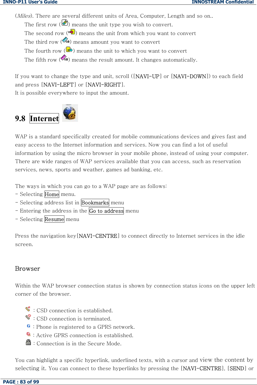 INNO-P11 User&rsquo;s Guide  INNOSTREAM Confidential PAGE : 83 of 99    (Miles). There are several different units of Area, Computer, Length and so on..   The first row ( ) means the unit type you wish to convert. The second row ( ) means the unit from which you want to convert The third row ( ) means amount you want to convert  The fourth row ( ) means the unit to which you want to convert The fifth row ( ) means the result amount. It changes automatically.  If you want to change the type and unit, scroll ([NAVI-UP] or [NAVI-DOWN]) to each field  and press [NAVI-LEFT] or [NAVI-RIGHT]. It is possible everywhere to input the amount.  9.8  Internet    WAP is a standard specifically created for mobile communications devices and gives fast and easy access to the Internet information and services. Now you can find a lot of useful information by using the micro browser in your mobile phone, instead of using your computer. There are wide ranges of WAP services available that you can access, such as reservation services, news, sports and weather, games ad banking, etc.  The ways in which you can go to a WAP page are as follows: - Selecting Home menu.  - Selecting address list in Bookmarks menu - Entering the address in the Go to address menu - Selecting Resume menu  Press the navigation key[NAVI-CENTRE] to connect directly to Internet services in the idle screen.   Browser  Within the WAP browser connection status is shown by connection status icons on the upper left corner of the browser.   : CSD connection is established.  : CSD connection is terminated.  : Phone is registered to a GPRS network.  : Active GPRS connection is established.  : Connection is in the Secure Mode.  You can highlight a specific hyperlink, underlined texts, with a cursor and view the content by selecting it. You can connect to these hyperlinks by pressing the [NAVI-CENTRE], [SEND] or 