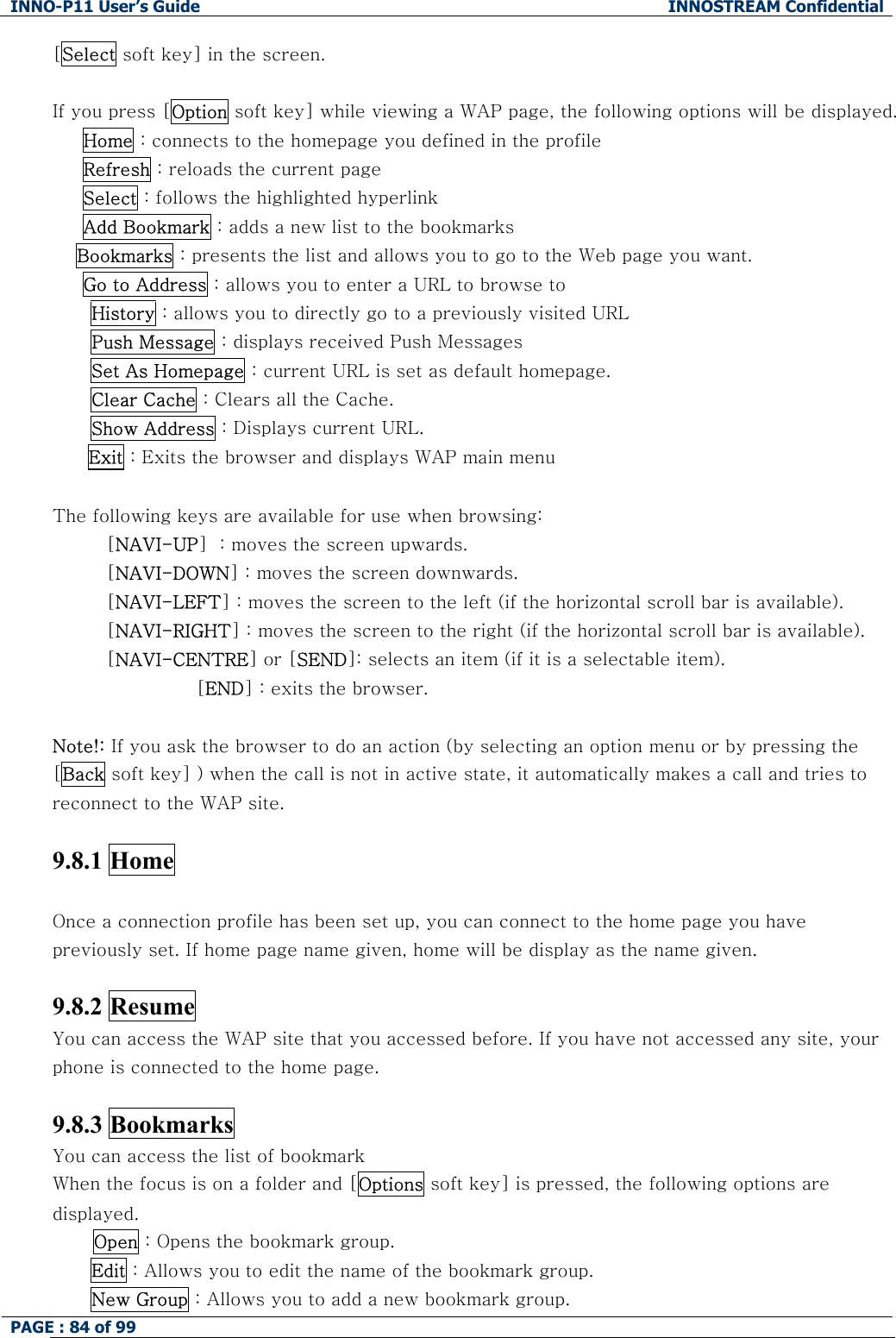 INNO-P11 User&rsquo;s Guide  INNOSTREAM Confidential PAGE : 84 of 99    [Select soft key] in the screen.  If you press [Option soft key] while viewing a WAP page, the following options will be displayed.      Home : connects to the homepage you defined in the profile      Refresh : reloads the current page      Select : follows the highlighted hyperlink       Add Bookmark : adds a new list to the bookmarks  Bookmarks : presents the list and allows you to go to the Web page you want.      Go to Address : allows you to enter a URL to browse to History : allows you to directly go to a previously visited URL Push Message : displays received Push Messages Set As Homepage : current URL is set as default homepage. Clear Cache : Clears all the Cache. Show Address : Displays current URL. Exit : Exits the browser and displays WAP main menu  The following keys are available for use when browsing: [NAVI-UP]  : moves the screen upwards. [NAVI-DOWN] : moves the screen downwards. [NAVI-LEFT] : moves the screen to the left (if the horizontal scroll bar is available). [NAVI-RIGHT] : moves the screen to the right (if the horizontal scroll bar is available). [NAVI-CENTRE] or [SEND]: selects an item (if it is a selectable item). [END] : exits the browser.   Note!: If you ask the browser to do an action (by selecting an option menu or by pressing the [Back soft key] ) when the call is not in active state, it automatically makes a call and tries to reconnect to the WAP site.  9.8.1 Home    Once a connection profile has been set up, you can connect to the home page you have previously set. If home page name given, home will be display as the name given.  9.8.2 Resume   You can access the WAP site that you accessed before. If you have not accessed any site, your phone is connected to the home page.  9.8.3 Bookmarks   You can access the list of bookmark When the focus is on a folder and [Options soft key] is pressed, the following options are displayed. Open : Opens the bookmark group. Edit : Allows you to edit the name of the bookmark group. New Group : Allows you to add a new bookmark group. 