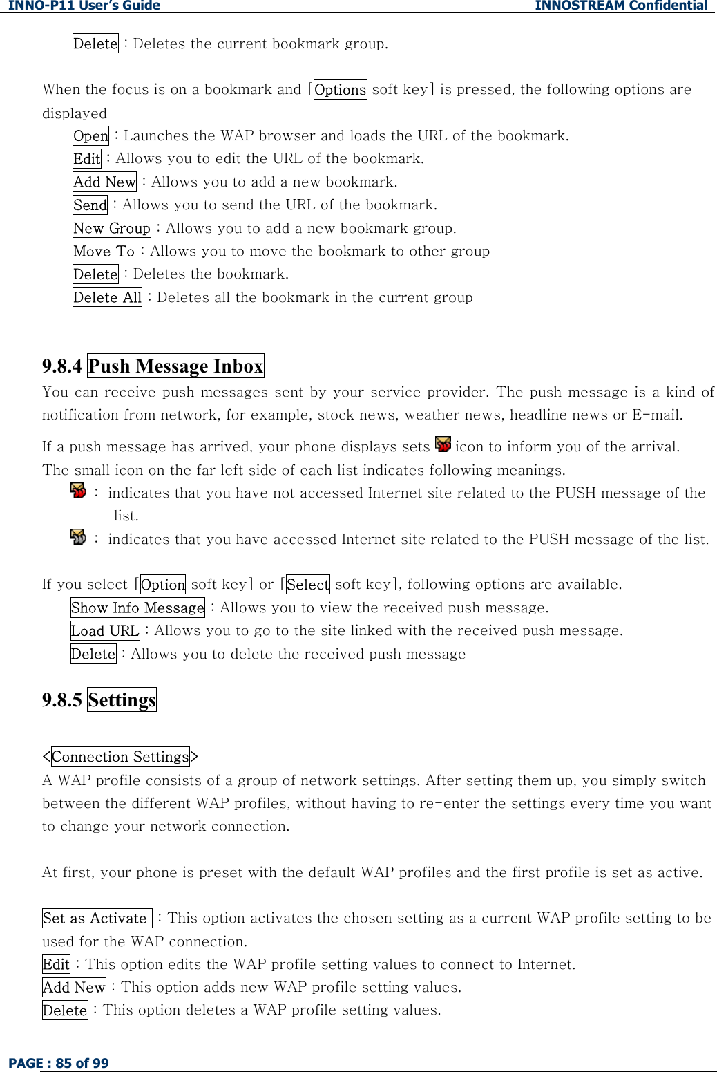 INNO-P11 User&rsquo;s Guide  INNOSTREAM Confidential PAGE : 85 of 99    Delete : Deletes the current bookmark group.  When the focus is on a bookmark and [Options soft key] is pressed, the following options are displayed Open : Launches the WAP browser and loads the URL of the bookmark. Edit : Allows you to edit the URL of the bookmark. Add New : Allows you to add a new bookmark. Send : Allows you to send the URL of the bookmark. New Group : Allows you to add a new bookmark group. Move To : Allows you to move the bookmark to other group Delete : Deletes the bookmark. Delete All : Deletes all the bookmark in the current group   9.8.4 Push Message Inbox   You can receive push messages sent by your service provider. The push message is a kind of notification from network, for example, stock news, weather news, headline news or E-mail. If a push message has arrived, your phone displays sets   icon to inform you of the arrival. The small icon on the far left side of each list indicates following meanings.   :  indicates that you have not accessed Internet site related to the PUSH message of the list.   :  indicates that you have accessed Internet site related to the PUSH message of the list.  If you select [Option soft key] or [Select soft key], following options are available. Show Info Message : Allows you to view the received push message.  Load URL : Allows you to go to the site linked with the received push message. Delete : Allows you to delete the received push message  9.8.5 Settings    <Connection Settings>  A WAP profile consists of a group of network settings. After setting them up, you simply switch between the different WAP profiles, without having to re-enter the settings every time you want to change your network connection.  At first, your phone is preset with the default WAP profiles and the first profile is set as active.  Set as Activate  : This option activates the chosen setting as a current WAP profile setting to be used for the WAP connection. Edit : This option edits the WAP profile setting values to connect to Internet. Add New : This option adds new WAP profile setting values. Delete : This option deletes a WAP profile setting values.  