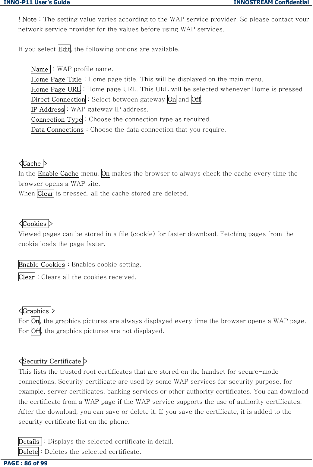 INNO-P11 User&rsquo;s Guide  INNOSTREAM Confidential PAGE : 86 of 99    ! Note : The setting value varies according to the WAP service provider. So please contact your network service provider for the values before using WAP services.  If you select Edit, the following options are available.  Name  : WAP profile name. Home Page Title : Home page title. This will be displayed on the main menu. Home Page URL : Home page URL. This URL will be selected whenever Home is pressed Direct Connection : Select between gateway On and Off. IP Address : WAP gateway IP address. Connection Type : Choose the connection type as required. Data Connections : Choose the data connection that you require.   <Cache >  In the Enable Cache menu, On makes the browser to always check the cache every time the browser opens a WAP site.  When Clear is pressed, all the cache stored are deleted.   <Cookies > Viewed pages can be stored in a file (cookie) for faster download. Fetching pages from the cookie loads the page faster.  Enable Cookies : Enables cookie setting. Clear : Clears all the cookies received.   <Graphics > For On, the graphics pictures are always displayed every time the browser opens a WAP page.  For Off, the graphics pictures are not displayed.    <Security Certificate > This lists the trusted root certificates that are stored on the handset for secure-mode connections. Security certificate are used by some WAP services for security purpose, for example, server certificates, banking services or other authority certificates. You can download the certificate from a WAP page if the WAP service supports the use of authority certificates. After the download, you can save or delete it. If you save the certificate, it is added to the security certificate list on the phone.  Details  : Displays the selected certificate in detail. Delete : Deletes the selected certificate. 