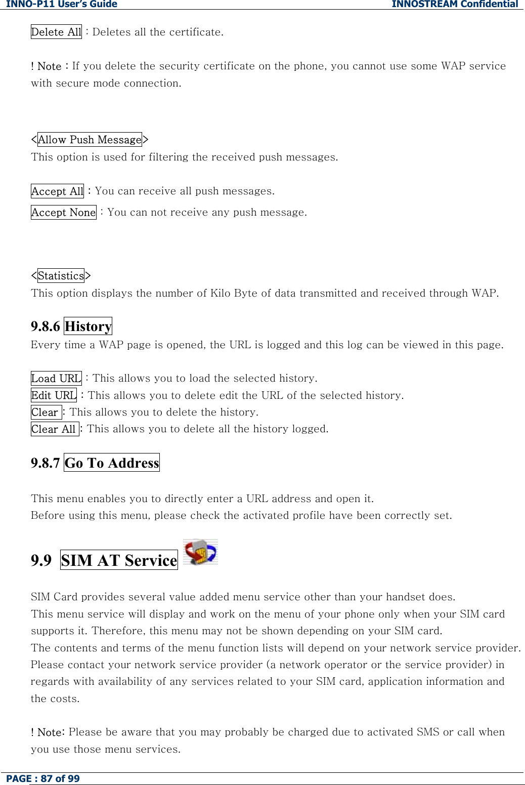 INNO-P11 User&rsquo;s Guide  INNOSTREAM Confidential PAGE : 87 of 99    Delete All : Deletes all the certificate.  ! Note : If you delete the security certificate on the phone, you cannot use some WAP service with secure mode connection.   <Allow Push Message>   This option is used for filtering the received push messages.  Accept All : You can receive all push messages. Accept None : You can not receive any push message.   <Statistics>   This option displays the number of Kilo Byte of data transmitted and received through WAP.  9.8.6 History   Every time a WAP page is opened, the URL is logged and this log can be viewed in this page.   Load URL : This allows you to load the selected history.  Edit URL : This allows you to delete edit the URL of the selected history. Clear : This allows you to delete the history. Clear All : This allows you to delete all the history logged.   9.8.7 Go To Address    This menu enables you to directly enter a URL address and open it.  Before using this menu, please check the activated profile have been correctly set.  9.9  SIM AT Service     SIM Card provides several value added menu service other than your handset does. This menu service will display and work on the menu of your phone only when your SIM card supports it. Therefore, this menu may not be shown depending on your SIM card. The contents and terms of the menu function lists will depend on your network service provider. Please contact your network service provider (a network operator or the service provider) in regards with availability of any services related to your SIM card, application information and the costs.  ! Note: Please be aware that you may probably be charged due to activated SMS or call when you use those menu services. 