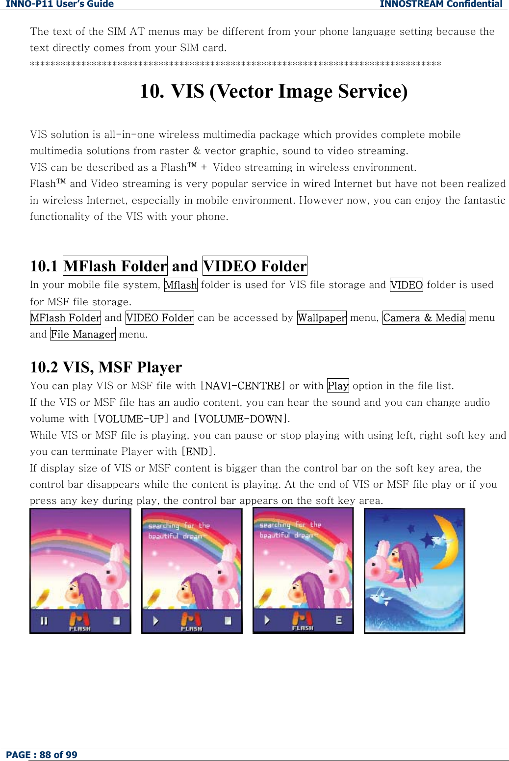 INNO-P11 User&rsquo;s Guide  INNOSTREAM Confidential PAGE : 88 of 99    The text of the SIM AT menus may be different from your phone language setting because the text directly comes from your SIM card. ******************************************************************************** 10. VIS (Vector Image Service)  VIS solution is all-in-one wireless multimedia package which provides complete mobile multimedia solutions from raster &amp; vector graphic, sound to video streaming.  VIS can be described as a Flash&trade; + Video streaming in wireless environment.    Flash&trade; and Video streaming is very popular service in wired Internet but have not been realized in wireless Internet, especially in mobile environment. However now, you can enjoy the fantastic functionality of the VIS with your phone.   10.1 MFlash Folder and VIDEO Folder In your mobile file system, Mflash folder is used for VIS file storage and VIDEO folder is used for MSF file storage. MFlash Folder and VIDEO Folder can be accessed by Wallpaper menu, Camera &amp; Media menu and File Manager menu.  10.2 VIS, MSF Player You can play VIS or MSF file with [NAVI-CENTRE] or with Play option in the file list. If the VIS or MSF file has an audio content, you can hear the sound and you can change audio volume with [VOLUME-UP] and [VOLUME-DOWN]. While VIS or MSF file is playing, you can pause or stop playing with using left, right soft key and you can terminate Player with [END]. If display size of VIS or MSF content is bigger than the control bar on the soft key area, the control bar disappears while the content is playing. At the end of VIS or MSF file play or if you press any key during play, the control bar appears on the soft key area.               