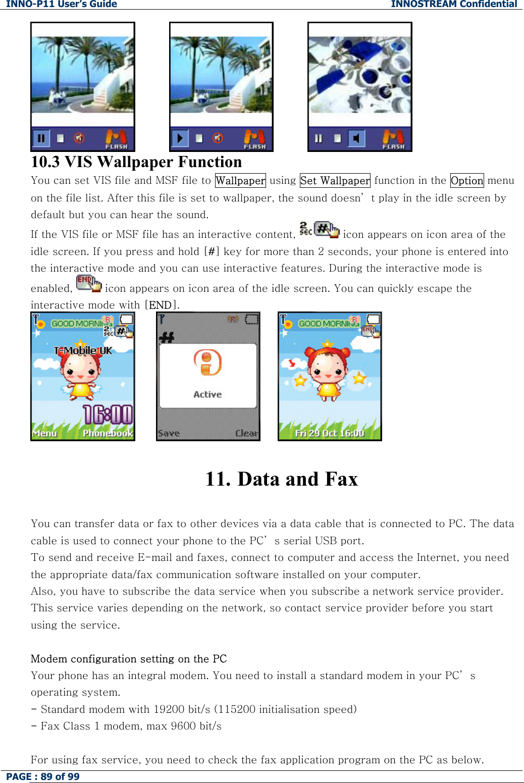 INNO-P11 User&rsquo;s Guide  INNOSTREAM Confidential PAGE : 89 of 99                                 10.3 VIS Wallpaper Function You can set VIS file and MSF file to Wallpaper using Set Wallpaper function in the Option menu on the file list. After this file is set to wallpaper, the sound doesn&rsquo; t play in the idle screen by default but you can hear the sound. If the VIS file or MSF file has an interactive content,   icon appears on icon area of the idle screen. If you press and hold [#] key for more than 2 seconds, your phone is entered into the interactive mode and you can use interactive features. During the interactive mode is enabled,   icon appears on icon area of the idle screen. You can quickly escape the interactive mode with [END].                11. Data and Fax  You can transfer data or fax to other devices via a data cable that is connected to PC. The data cable is used to connect your phone to the PC&rsquo; s serial USB port. To send and receive E-mail and faxes, connect to computer and access the Internet, you need the appropriate data/fax communication software installed on your computer.  Also, you have to subscribe the data service when you subscribe a network service provider. This service varies depending on the network, so contact service provider before you start using the service.   Modem configuration setting on the PC Your phone has an integral modem. You need to install a standard modem in your PC&rsquo; s operating system. - Standard modem with 19200 bit/s (115200 initialisation speed) - Fax Class 1 modem, max 9600 bit/s  For using fax service, you need to check the fax application program on the PC as below. 