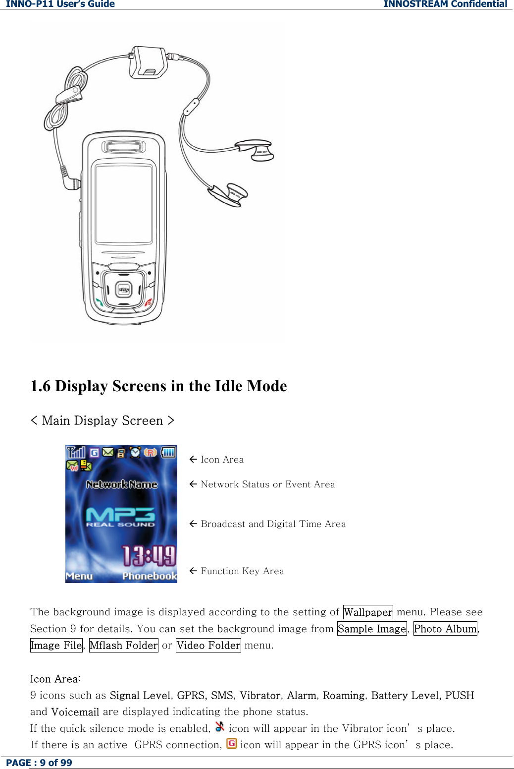 INNO-P11 User&rsquo;s Guide  INNOSTREAM Confidential PAGE : 9 of 99                           1.6 Display Screens in the Idle Mode  < Main Display Screen >  &Aring; Icon Area &Aring; Network Status or Event Area &Aring; Broadcast and Digital Time Area  &Aring; Function Key Area  The background image is displayed according to the setting of Wallpaper menu. Please see Section 9 for details. You can set the background image from Sample Image, Photo Album, Image File, Mflash Folder or Video Folder menu.  Icon Area:   9 icons such as Signal Level, GPRS, SMS, Vibrator, Alarm, Roaming, Battery Level, PUSH and Voicemail are displayed indicating the phone status. If the quick silence mode is enabled,   icon will appear in the Vibrator icon&rsquo; s place. If there is an active  GPRS connection,   icon will appear in the GPRS icon&rsquo; s place. 