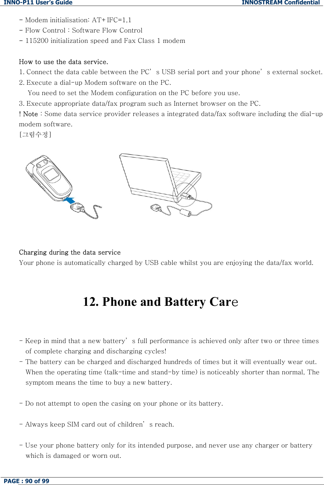 INNO-P11 User&rsquo;s Guide  INNOSTREAM Confidential PAGE : 90 of 99    - Modem initialisation: AT+IFC=1,1 - Flow Control : Software Flow Control - 115200 initialization speed and Fax Class 1 modem  How to use the data service. 1. Connect the data cable between the PC&rsquo; s USB serial port and your phone&rsquo; s external socket.  2. Execute a dial-up Modem software on the PC.     You need to set the Modem configuration on the PC before you use. 3. Execute appropriate data/fax program such as Internet browser on the PC. ! Note : Some data service provider releases a integrated data/fax software including the dial-up modem software. [그림수정]         Charging during the data service  Your phone is automatically charged by USB cable whilst you are enjoying the data/fax world.    12. Phone and Battery Care   - Keep in mind that a new battery&rsquo; s full performance is achieved only after two or three times of complete charging and discharging cycles! - The battery can be charged and discharged hundreds of times but it will eventually wear out. When the operating time (talk-time and stand-by time) is noticeably shorter than normal, The symptom means the time to buy a new battery.  - Do not attempt to open the casing on your phone or its battery.  - Always keep SIM card out of children&rsquo; s reach.  - Use your phone battery only for its intended purpose, and never use any charger or battery    which is damaged or worn out.  