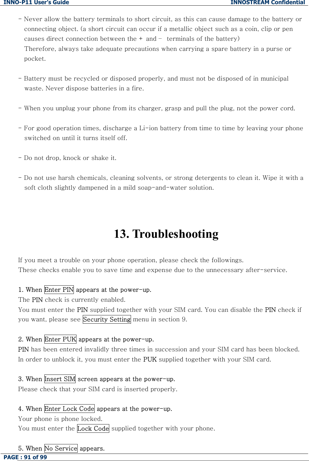 INNO-P11 User&rsquo;s Guide  INNOSTREAM Confidential PAGE : 91 of 99    - Never allow the battery terminals to short circuit, as this can cause damage to the battery or  connecting object. (a short circuit can occur if a metallic object such as a coin, clip or pen causes direct connection between the + and &ndash;  terminals of the battery)  Therefore, always take adequate precautions when carrying a spare battery in a purse or  pocket.  - Battery must be recycled or disposed properly, and must not be disposed of in municipal    waste. Never dispose batteries in a fire.  - When you unplug your phone from its charger, grasp and pull the plug, not the power cord.  - For good operation times, discharge a Li-ion battery from time to time by leaving your phone     switched on until it turns itself off.  - Do not drop, knock or shake it.  - Do not use harsh chemicals, cleaning solvents, or strong detergents to clean it. Wipe it with a     soft cloth slightly dampened in a mild soap-and-water solution.    13. Troubleshooting  If you meet a trouble on your phone operation, please check the followings. These checks enable you to save time and expense due to the unnecessary after-service.  1. When Enter PIN appears at the power-up. The PIN check is currently enabled. You must enter the PIN supplied together with your SIM card. You can disable the PIN check if you want, please see Security Setting menu in section 9.  2. When Enter PUK appears at the power-up.  PIN has been entered invalidly three times in succession and your SIM card has been blocked. In order to unblock it, you must enter the PUK supplied together with your SIM card.  3. When Insert SIM screen appears at the power-up. Please check that your SIM card is inserted properly.  4. When Enter Lock Code appears at the power-up. Your phone is phone locked. You must enter the Lock Code supplied together with your phone.  5. When No Service appears. 