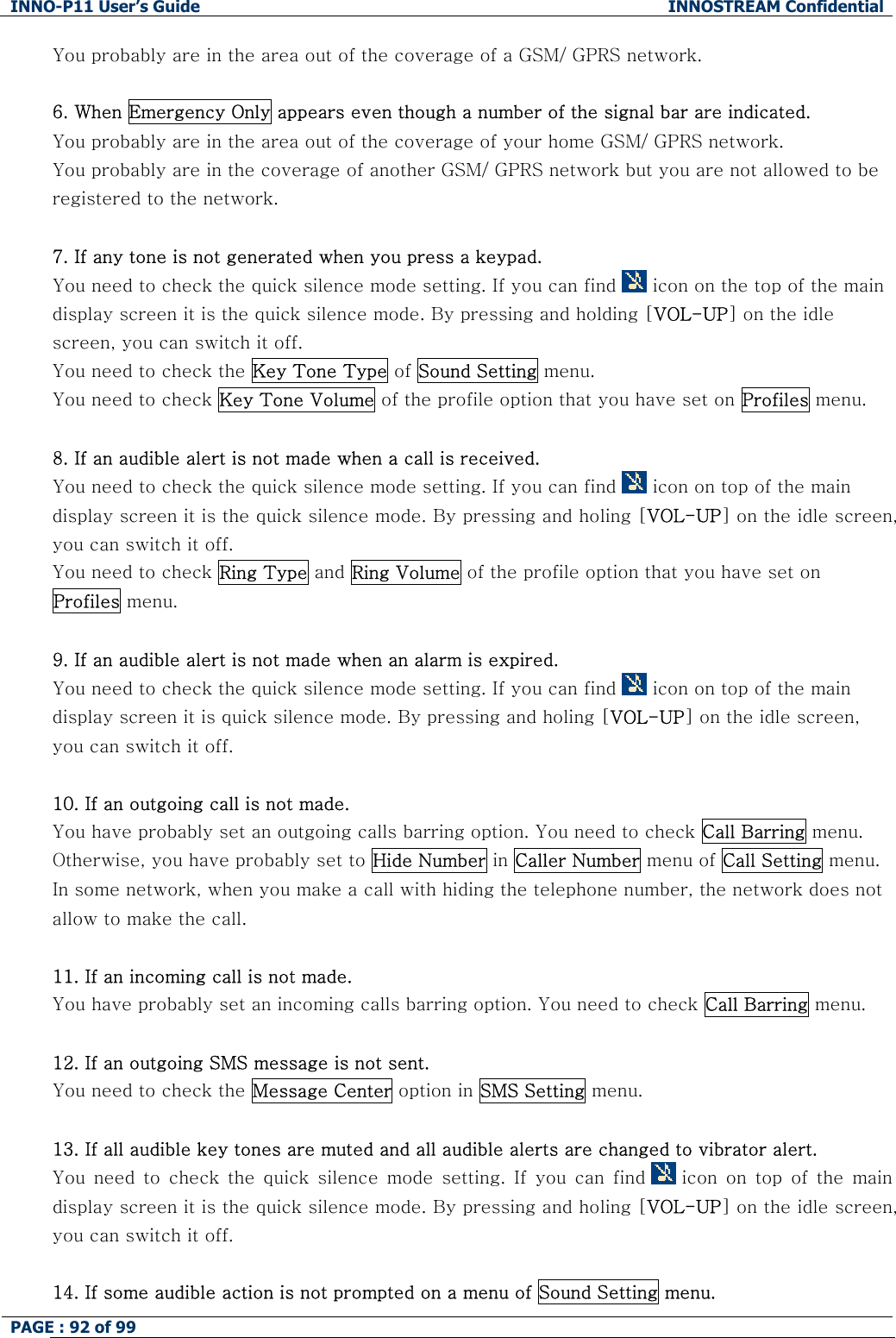 INNO-P11 User&rsquo;s Guide  INNOSTREAM Confidential PAGE : 92 of 99    You probably are in the area out of the coverage of a GSM/ GPRS network.  6. When Emergency Only appears even though a number of the signal bar are indicated. You probably are in the area out of the coverage of your home GSM/ GPRS network. You probably are in the coverage of another GSM/ GPRS network but you are not allowed to be registered to the network.  7. If any tone is not generated when you press a keypad. You need to check the quick silence mode setting. If you can find   icon on the top of the main display screen it is the quick silence mode. By pressing and holding [VOL-UP] on the idle screen, you can switch it off. You need to check the Key Tone Type of Sound Setting menu. You need to check Key Tone Volume of the profile option that you have set on Profiles menu.  8. If an audible alert is not made when a call is received. You need to check the quick silence mode setting. If you can find   icon on top of the main display screen it is the quick silence mode. By pressing and holing [VOL-UP] on the idle screen, you can switch it off. You need to check Ring Type and Ring Volume of the profile option that you have set on Profiles menu.  9. If an audible alert is not made when an alarm is expired. You need to check the quick silence mode setting. If you can find   icon on top of the main display screen it is quick silence mode. By pressing and holing [VOL-UP] on the idle screen, you can switch it off.  10. If an outgoing call is not made. You have probably set an outgoing calls barring option. You need to check Call Barring menu. Otherwise, you have probably set to Hide Number in Caller Number menu of Call Setting menu. In some network, when you make a call with hiding the telephone number, the network does not allow to make the call.  11. If an incoming call is not made. You have probably set an incoming calls barring option. You need to check Call Barring menu.  12. If an outgoing SMS message is not sent. You need to check the Message Center option in SMS Setting menu.  13. If all audible key tones are muted and all audible alerts are changed to vibrator alert. You  need  to  check  the  quick  silence  mode  setting.  If  you  can  find   icon  on  top  of  the  main display screen it is the quick silence mode. By pressing and holing [VOL-UP] on the idle screen, you can switch it off.  14. If some audible action is not prompted on a menu of Sound Setting menu. 