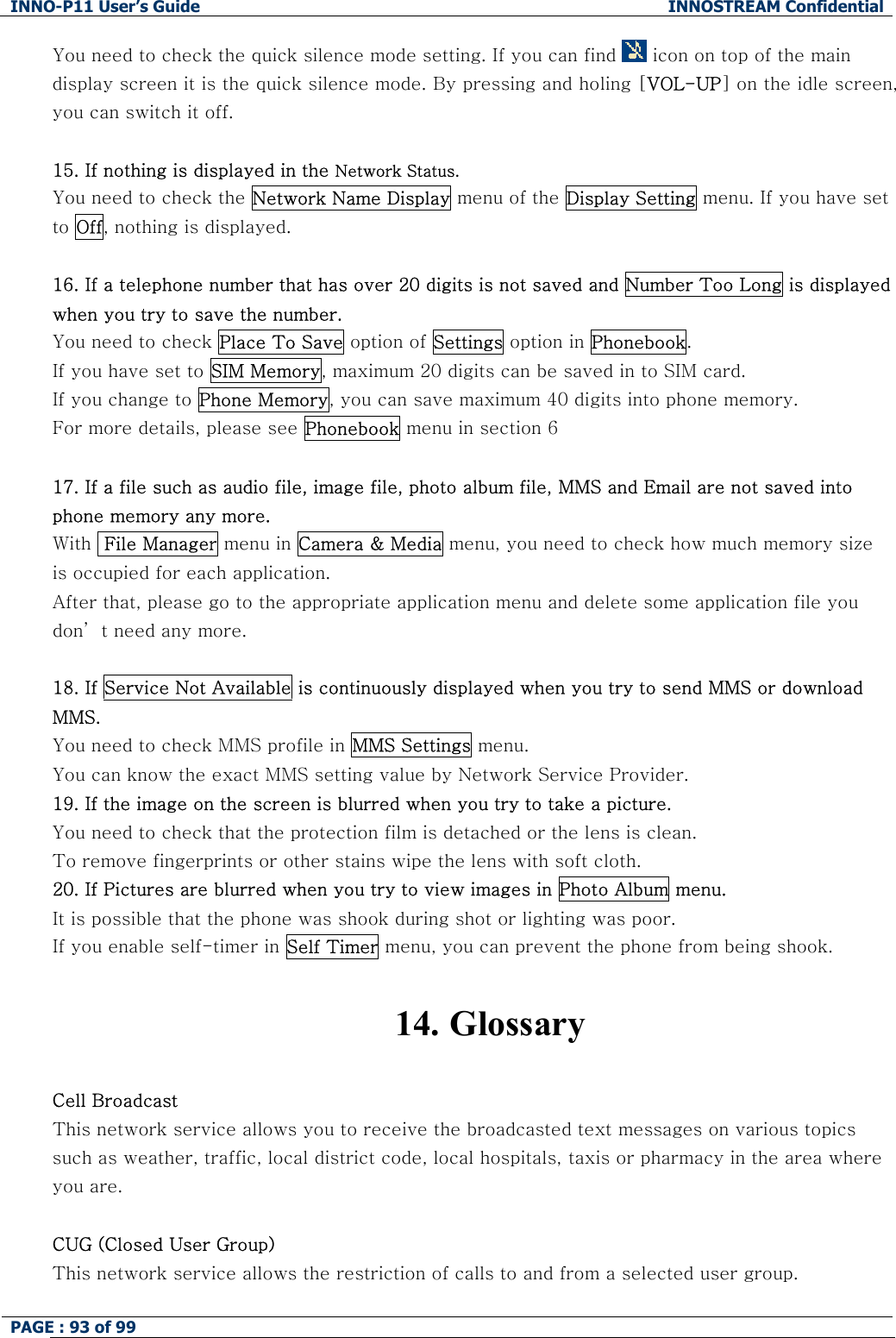 INNO-P11 User&rsquo;s Guide  INNOSTREAM Confidential PAGE : 93 of 99    You need to check the quick silence mode setting. If you can find   icon on top of the main display screen it is the quick silence mode. By pressing and holing [VOL-UP] on the idle screen, you can switch it off.  15. If nothing is displayed in the Network Status. You need to check the Network Name Display menu of the Display Setting menu. If you have set to Off, nothing is displayed.  16. If a telephone number that has over 20 digits is not saved and Number Too Long is displayed when you try to save the number. You need to check Place To Save option of Settings option in Phonebook.  If you have set to SIM Memory, maximum 20 digits can be saved in to SIM card. If you change to Phone Memory, you can save maximum 40 digits into phone memory. For more details, please see Phonebook menu in section 6  17. If a file such as audio file, image file, photo album file, MMS and Email are not saved into phone memory any more.  With  File Manager menu in Camera &amp; Media menu, you need to check how much memory size is occupied for each application. After that, please go to the appropriate application menu and delete some application file you don&rsquo; t need any more.  18. If Service Not Available is continuously displayed when you try to send MMS or download MMS. You need to check MMS profile in MMS Settings menu.    You can know the exact MMS setting value by Network Service Provider. 19. If the image on the screen is blurred when you try to take a picture. You need to check that the protection film is detached or the lens is clean. To remove fingerprints or other stains wipe the lens with soft cloth. 20. If Pictures are blurred when you try to view images in Photo Album menu. It is possible that the phone was shook during shot or lighting was poor. If you enable self-timer in Self Timer menu, you can prevent the phone from being shook.   14.  Glossary  Cell Broadcast This network service allows you to receive the broadcasted text messages on various topics such as weather, traffic, local district code, local hospitals, taxis or pharmacy in the area where you are.  CUG (Closed User Group) This network service allows the restriction of calls to and from a selected user group.  