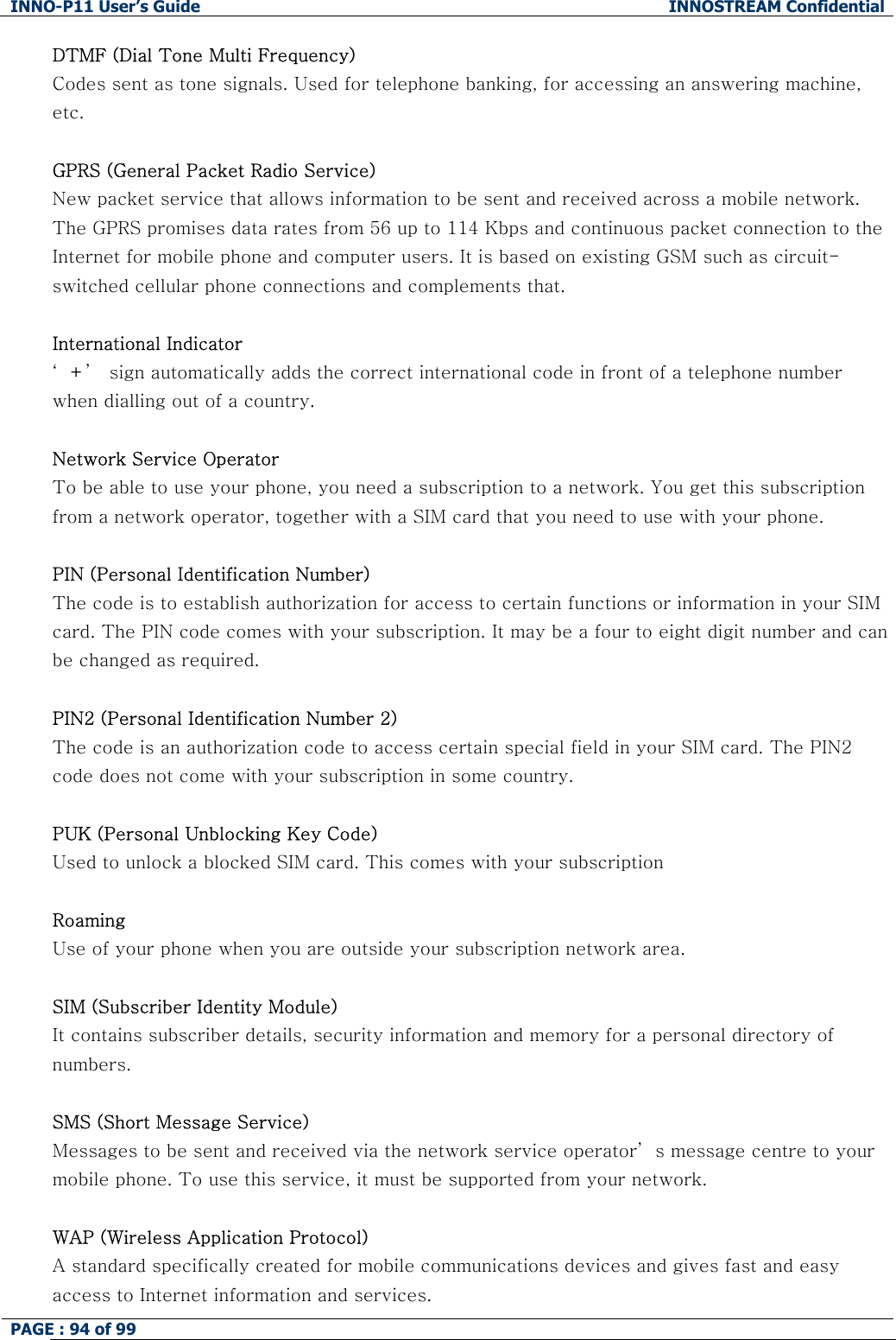 INNO-P11 User&rsquo;s Guide  INNOSTREAM Confidential PAGE : 94 of 99    DTMF (Dial Tone Multi Frequency) Codes sent as tone signals. Used for telephone banking, for accessing an answering machine, etc.  GPRS (General Packet Radio Service) New packet service that allows information to be sent and received across a mobile network. The GPRS promises data rates from 56 up to 114 Kbps and continuous packet connection to the Internet for mobile phone and computer users. It is based on existing GSM such as circuit-switched cellular phone connections and complements that.  International Indicator &lsquo;+&rsquo;  sign automatically adds the correct international code in front of a telephone number when dialling out of a country.   Network Service Operator To be able to use your phone, you need a subscription to a network. You get this subscription from a network operator, together with a SIM card that you need to use with your phone.  PIN (Personal Identification Number) The code is to establish authorization for access to certain functions or information in your SIM card. The PIN code comes with your subscription. It may be a four to eight digit number and can be changed as required.  PIN2 (Personal Identification Number 2) The code is an authorization code to access certain special field in your SIM card. The PIN2 code does not come with your subscription in some country.  PUK (Personal Unblocking Key Code) Used to unlock a blocked SIM card. This comes with your subscription  Roaming Use of your phone when you are outside your subscription network area.  SIM (Subscriber Identity Module) It contains subscriber details, security information and memory for a personal directory of numbers.   SMS (Short Message Service) Messages to be sent and received via the network service operator&rsquo; s message centre to your mobile phone. To use this service, it must be supported from your network.  WAP (Wireless Application Protocol) A standard specifically created for mobile communications devices and gives fast and easy access to Internet information and services. 