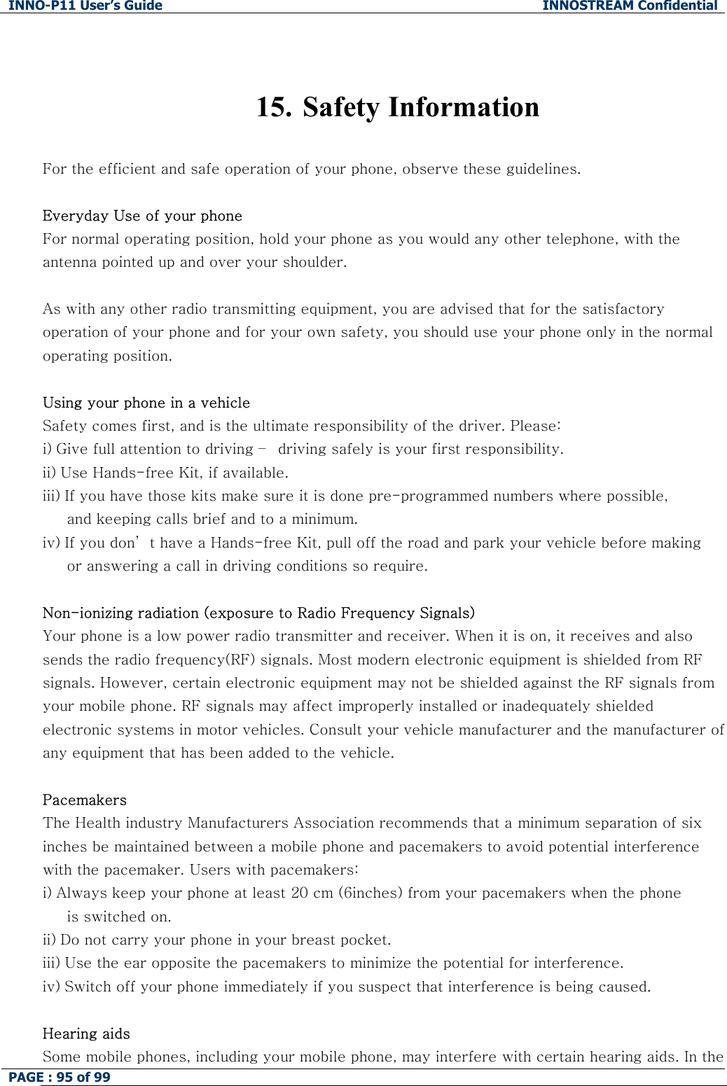 INNO-P11 User&rsquo;s Guide  INNOSTREAM Confidential PAGE : 95 of 99      15.  Safety Information  For the efficient and safe operation of your phone, observe these guidelines.  Everyday Use of your phone For normal operating position, hold your phone as you would any other telephone, with the antenna pointed up and over your shoulder.   As with any other radio transmitting equipment, you are advised that for the satisfactory operation of your phone and for your own safety, you should use your phone only in the normal operating position.  Using your phone in a vehicle Safety comes first, and is the ultimate responsibility of the driver. Please: i) Give full attention to driving &ndash;  driving safely is your first responsibility. ii) Use Hands-free Kit, if available. iii) If you have those kits make sure it is done pre-programmed numbers where possible,       and keeping calls brief and to a minimum. iv) If you don&rsquo; t have a Hands-free Kit, pull off the road and park your vehicle before making      or answering a call in driving conditions so require.  Non-ionizing radiation (exposure to Radio Frequency Signals) Your phone is a low power radio transmitter and receiver. When it is on, it receives and also sends the radio frequency(RF) signals. Most modern electronic equipment is shielded from RF signals. However, certain electronic equipment may not be shielded against the RF signals from your mobile phone. RF signals may affect improperly installed or inadequately shielded electronic systems in motor vehicles. Consult your vehicle manufacturer and the manufacturer of any equipment that has been added to the vehicle.   Pacemakers The Health industry Manufacturers Association recommends that a minimum separation of six inches be maintained between a mobile phone and pacemakers to avoid potential interference with the pacemaker. Users with pacemakers: i) Always keep your phone at least 20 cm (6inches) from your pacemakers when the phone      is switched on. ii) Do not carry your phone in your breast pocket. iii) Use the ear opposite the pacemakers to minimize the potential for interference. iv) Switch off your phone immediately if you suspect that interference is being caused.  Hearing aids  Some mobile phones, including your mobile phone, may interfere with certain hearing aids. In the 