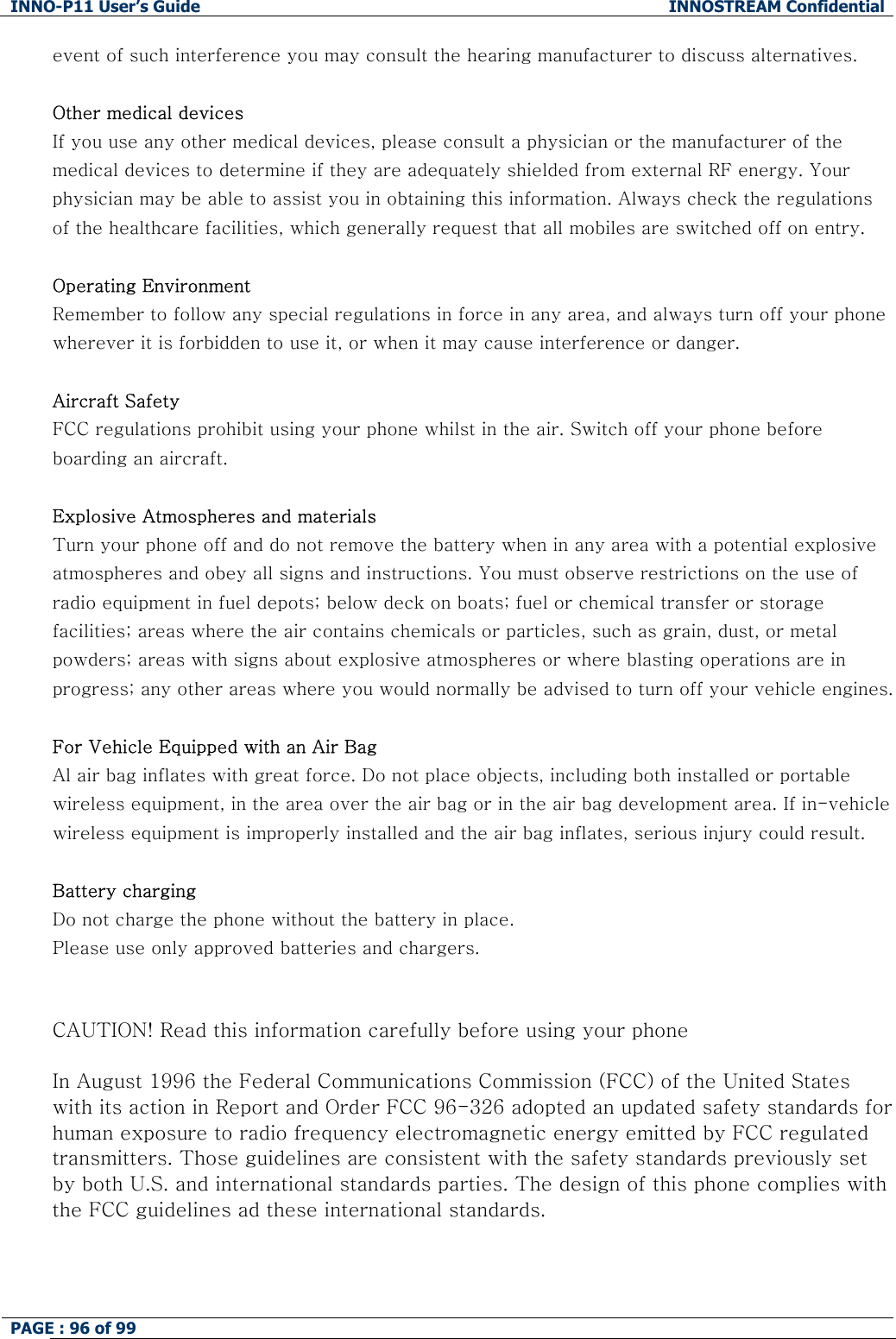 INNO-P11 User&rsquo;s Guide  INNOSTREAM Confidential PAGE : 96 of 99    event of such interference you may consult the hearing manufacturer to discuss alternatives.  Other medical devices If you use any other medical devices, please consult a physician or the manufacturer of the medical devices to determine if they are adequately shielded from external RF energy. Your physician may be able to assist you in obtaining this information. Always check the regulations of the healthcare facilities, which generally request that all mobiles are switched off on entry.  Operating Environment Remember to follow any special regulations in force in any area, and always turn off your phone wherever it is forbidden to use it, or when it may cause interference or danger.  Aircraft Safety FCC regulations prohibit using your phone whilst in the air. Switch off your phone before boarding an aircraft.  Explosive Atmospheres and materials Turn your phone off and do not remove the battery when in any area with a potential explosive atmospheres and obey all signs and instructions. You must observe restrictions on the use of radio equipment in fuel depots; below deck on boats; fuel or chemical transfer or storage facilities; areas where the air contains chemicals or particles, such as grain, dust, or metal powders; areas with signs about explosive atmospheres or where blasting operations are in progress; any other areas where you would normally be advised to turn off your vehicle engines.  For Vehicle Equipped with an Air Bag Al air bag inflates with great force. Do not place objects, including both installed or portable wireless equipment, in the area over the air bag or in the air bag development area. If in-vehicle wireless equipment is improperly installed and the air bag inflates, serious injury could result.  Battery charging Do not charge the phone without the battery in place. Please use only approved batteries and chargers.   CAUTION! Read this information carefully before using your phone  In August 1996 the Federal Communications Commission (FCC) of the United States with its action in Report and Order FCC 96-326 adopted an updated safety standards for human exposure to radio frequency electromagnetic energy emitted by FCC regulated transmitters. Those guidelines are consistent with the safety standards previously set by both U.S. and international standards parties. The design of this phone complies with the FCC guidelines ad these international standards.    