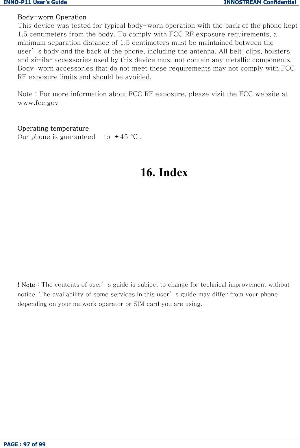 INNO-P11 User&rsquo;s Guide  INNOSTREAM Confidential PAGE : 97 of 99    Body-worn Operation This device was tested for typical body-worn operation with the back of the phone kept 1.5 centimeters from the body. To comply with FCC RF exposure requirements, a minimum separation distance of 1.5 centimeters must be maintained between the user&rsquo; s body and the back of the phone, including the antenna. All belt-clips, holsters and similar accessories used by this device must not contain any metallic components. Body-worn accessories that do not meet these requirements may not comply with FCC RF exposure limits and should be avoided.  Note : For more information about FCC RF exposure, please visit the FCC website at www.fcc.gov   Operating temperature Our phone is guaranteed    to  +45 &deg;C .   16.  Index           ! Note : The contents of user&rsquo; s guide is subject to change for technical improvement without notice. The availability of some services in this user&rsquo; s guide may differ from your phone depending on your network operator or SIM card you are using.         