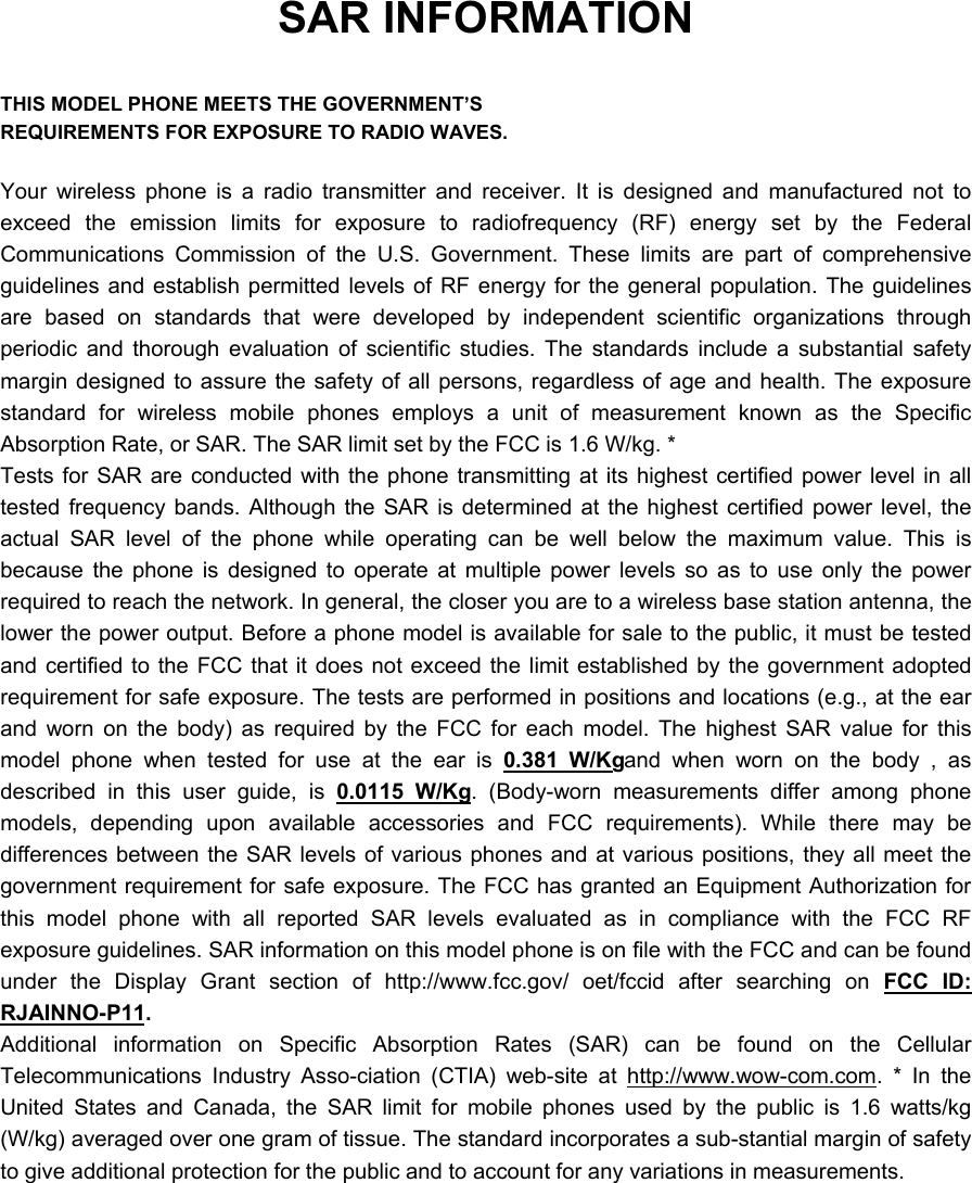 SAR INFORMATION  THIS MODEL PHONE MEETS THE GOVERNMENT&rsquo;S REQUIREMENTS FOR EXPOSURE TO RADIO WAVES.  Your wireless phone is a radio transmitter and receiver. It is designed and manufactured not to exceed the emission limits for exposure to radiofrequency (RF) energy set by the Federal Communications Commission of the U.S. Government. These limits are part of comprehensive guidelines and establish permitted levels of RF energy for the general population. The guidelines are based on standards that were developed by independent scientific organizations through periodic and thorough evaluation of scientific studies. The standards include a substantial safety margin designed to assure the safety of all persons, regardless of age and health. The exposure standard for wireless mobile phones employs a unit of measurement known as the Specific Absorption Rate, or SAR. The SAR limit set by the FCC is 1.6 W/kg. * Tests for SAR are conducted with the phone transmitting at its highest certified power level in all tested frequency bands. Although the SAR is determined at the highest certified power level, the actual SAR level of the phone while operating can be well below the maximum value. This is because the phone is designed to operate at multiple power levels so as to use only the power required to reach the network. In general, the closer you are to a wireless base station antenna, the lower the power output. Before a phone model is available for sale to the public, it must be tested and certified to the FCC that it does not exceed the limit established by the government adopted requirement for safe exposure. The tests are performed in positions and locations (e.g., at the ear and worn on the body) as required by the FCC for each model. The highest SAR value for this model phone when tested for use at the ear is 0.381 W/Kg and when worn on the body , as described in this user guide, is 0.0115 W/Kg . (Body-worn measurements differ among phone models, depending upon available accessories and FCC requirements). While there may be differences between the SAR levels of various phones and at various positions, they all meet the government requirement for safe exposure. The FCC has granted an Equipment Authorization for this model phone with all reported SAR levels evaluated as in compliance with the FCC RF exposure guidelines. SAR information on this model phone is on file with the FCC and can be found under the Display Grant section of http://www.fcc.gov/ oet/fccid after searching on FCC ID: RJAINNO-P11.  Additional information on Specific Absorption Rates (SAR) can be found on the Cellular Telecommunications Industry Asso-ciation (CTIA) web-site at http://www.wow-com.com. * In the United States and Canada, the SAR limit for mobile phones used by the public is 1.6 watts/kg (W/kg) averaged over one gram of tissue. The standard incorporates a sub-stantial margin of safety to give additional protection for the public and to account for any variations in measurements. 