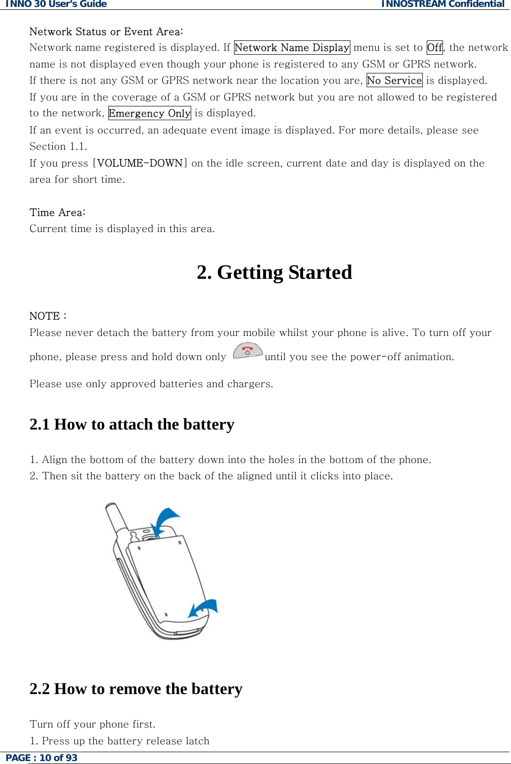 INNO 30 User&rsquo;s Guide  INNOSTREAM Confidential PAGE : 10 of 93   Network Status or Event Area: Network name registered is displayed. If Network Name Display menu is set to Off, the network name is not displayed even though your phone is registered to any GSM or GPRS network. If there is not any GSM or GPRS network near the location you are, No Service is displayed. If you are in the coverage of a GSM or GPRS network but you are not allowed to be registered to the network, Emergency Only is displayed. If an event is occurred, an adequate event image is displayed. For more details, please see Section 1.1. If you press [VOLUME-DOWN] on the idle screen, current date and day is displayed on the area for short time.  Time Area: Current time is displayed in this area.  2. Getting Started  NOTE : Please never detach the battery from your mobile whilst your phone is alive. To turn off your phone, please press and hold down only  until you see the power-off animation.  Please use only approved batteries and chargers.   2.1 How to attach the battery  1. Align the bottom of the battery down into the holes in the bottom of the phone.  2. Then sit the battery on the back of the aligned until it clicks into place.   2.2 How to remove the battery  Turn off your phone first.  1. Press up the battery release latch  