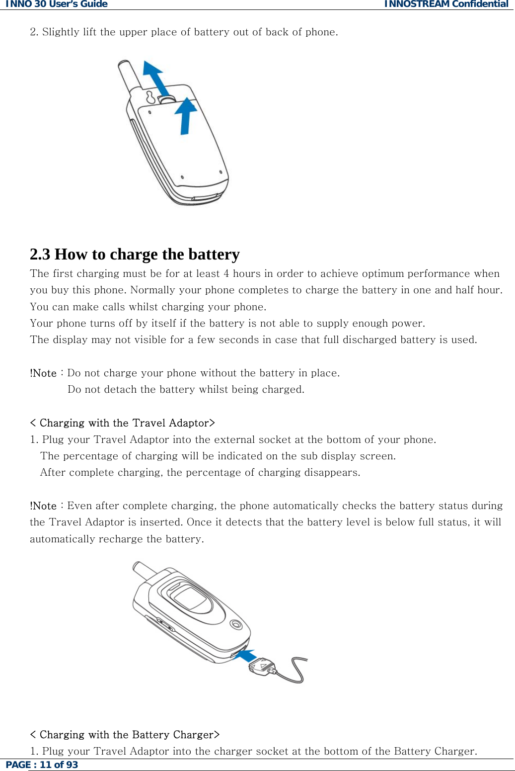 INNO 30 User&rsquo;s Guide  INNOSTREAM Confidential PAGE : 11 of 93   2. Slightly lift the upper place of battery out of back of phone.    2.3 How to charge the battery The first charging must be for at least 4 hours in order to achieve optimum performance when you buy this phone. Normally your phone completes to charge the battery in one and half hour. You can make calls whilst charging your phone. Your phone turns off by itself if the battery is not able to supply enough power. The display may not visible for a few seconds in case that full discharged battery is used.  !Note : Do not charge your phone without the battery in place.            Do not detach the battery whilst being charged.   < Charging with the Travel Adaptor> 1. Plug your Travel Adaptor into the external socket at the bottom of your phone.  The percentage of charging will be indicated on the sub display screen. After complete charging, the percentage of charging disappears.  !Note : Even after complete charging, the phone automatically checks the battery status during the Travel Adaptor is inserted. Once it detects that the battery level is below full status, it will automatically recharge the battery.   < Charging with the Battery Charger> 1. Plug your Travel Adaptor into the charger socket at the bottom of the Battery Charger.  