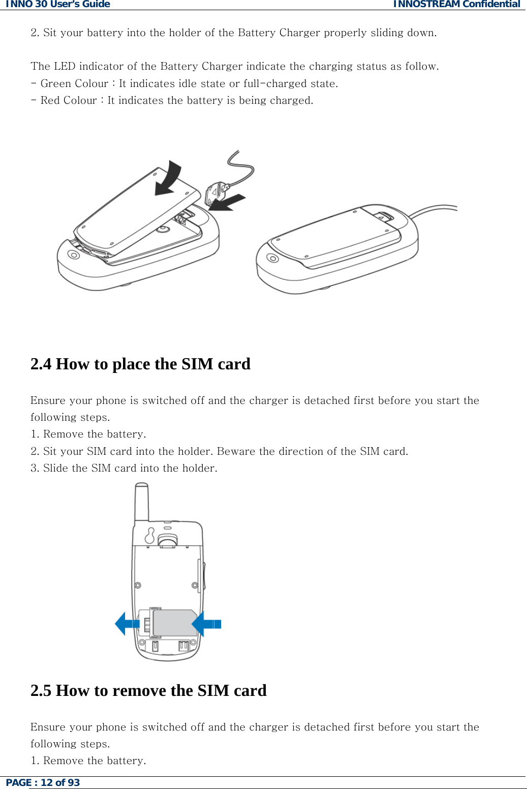 INNO 30 User&rsquo;s Guide  INNOSTREAM Confidential PAGE : 12 of 93   2. Sit your battery into the holder of the Battery Charger properly sliding down.   The LED indicator of the Battery Charger indicate the charging status as follow. - Green Colour : It indicates idle state or full-charged state. - Red Colour : It indicates the battery is being charged.     2.4 How to place the SIM card  Ensure your phone is switched off and the charger is detached first before you start the following steps.  1. Remove the battery. 2. Sit your SIM card into the holder. Beware the direction of the SIM card. 3. Slide the SIM card into the holder.  2.5 How to remove the SIM card  Ensure your phone is switched off and the charger is detached first before you start the following steps.  1. Remove the battery.  
