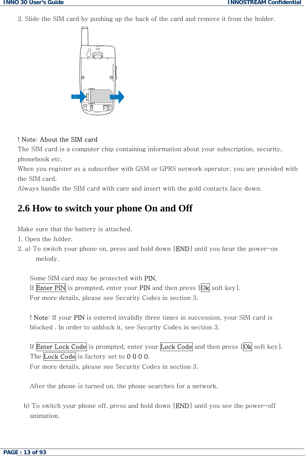 INNO 30 User&rsquo;s Guide  INNOSTREAM Confidential PAGE : 13 of 93   2. Slide the SIM card by pushing up the back of the card and remove it from the holder.   ! Note: About the SIM card The SIM card is a computer chip containing information about your subscription, security, phonebook etc. When you register as a subscriber with GSM or GPRS network operator, you are provided with the SIM card. Always handle the SIM card with care and insert with the gold contacts face down.  2.6 How to switch your phone On and Off  Make sure that the battery is attached. 1. Open the folder. 2. a) To switch your phone on, press and hold down [END] until you hear the power-on  melody.  Some SIM card may be protected with PIN. If Enter PIN is prompted, enter your PIN and then press [Ok soft key]. For more details, please see Security Codes in section 3.  ! Note: If your PIN is entered invalidly three times in succession, your SIM card is  blocked . In order to unblock it, see Security Codes in section 3.  If Enter Lock Code is prompted, enter your Lock Code and then press [Ok soft key]. The Lock Code is factory set to 0 0 0 0. For more details, please see Security Codes in section 3.  After the phone is turned on, the phone searches for a network.  b) To switch your phone off, press and hold down [END] until you see the power-off animation.    