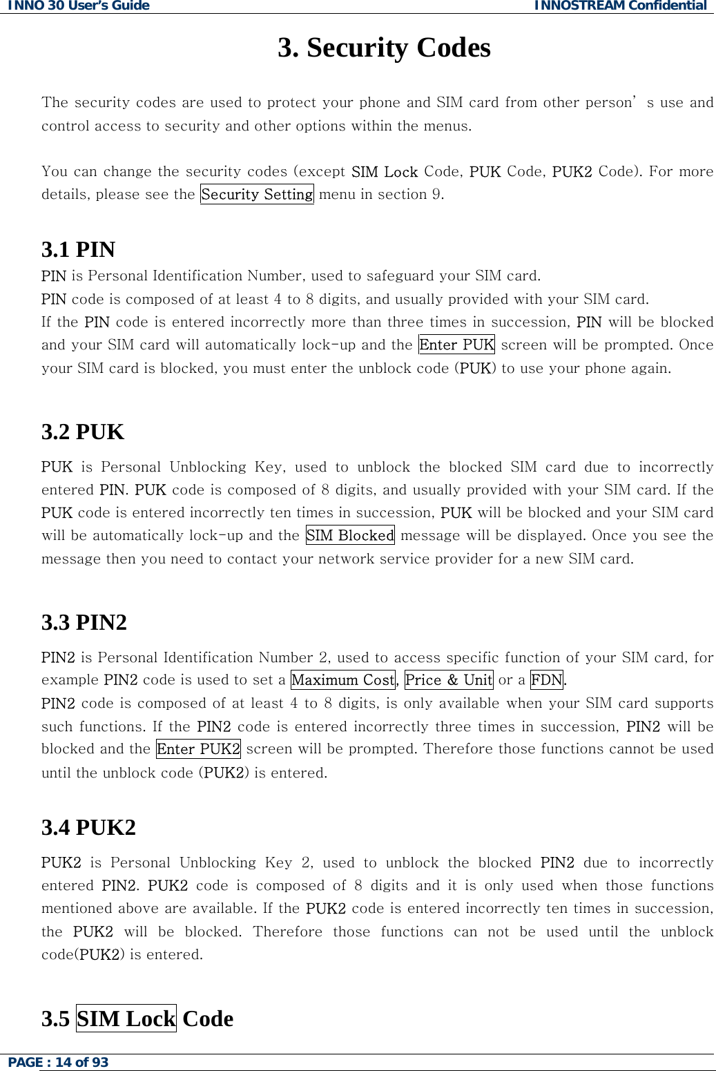 INNO 30 User&rsquo;s Guide  INNOSTREAM Confidential PAGE : 14 of 93   3. Security Codes  The security codes are used to protect your phone and SIM card from other person&rsquo; s use and control access to security and other options within the menus.  You can change the security codes (except SIM Lock Code, PUK Code, PUK2 Code). For more details, please see the Security Setting menu in section 9.  3.1 PIN PIN is Personal Identification Number, used to safeguard your SIM card. PIN code is composed of at least 4 to 8 digits, and usually provided with your SIM card. If the PIN code is entered incorrectly more than three times in succession, PIN will be blocked and your SIM card will automatically lock-up and the  Enter PUK screen will be prompted. Once your SIM card is blocked, you must enter the unblock code (PUK) to use your phone again.  3.2 PUK PUK is Personal Unblocking Key, used to unblock the blocked SIM card  due  to  incorrectly entered PIN. PUK code is composed of 8 digits, and usually provided with your SIM card. If the PUK code is entered incorrectly ten times in succession, PUK will be blocked and your SIM card will be automatically lock-up and the SIM Blocked message will be displayed. Once you see the message then you need to contact your network service provider for a new SIM card.  3.3 PIN2  PIN2 is Personal Identification Number 2, used to access specific function of your SIM card, for example PIN2 code is used to set a Maximum Cost, Price &amp; Unit or a FDN. PIN2 code is composed of at least 4 to 8 digits, is only available when your SIM card supports such functions. If  the PIN2 code  is entered  incorrectly three times  in  succession,  PIN2 will be blocked and the Enter PUK2 screen will be prompted. Therefore those functions cannot be used until the unblock code (PUK2) is entered.  3.4 PUK2  PUK2 is Personal Unblocking Key 2, used to unblock the blocked PIN2 due to incorrectly entered  PIN2.  PUK2 code is composed of 8 digits and it is only used when those functions mentioned above are available. If the PUK2 code is entered incorrectly ten times in succession, the  PUK2  will  be  blocked.  Therefore  those  functions  can  not  be  used  until the unblock code(PUK2) is entered.  3.5 SIM Lock Code   