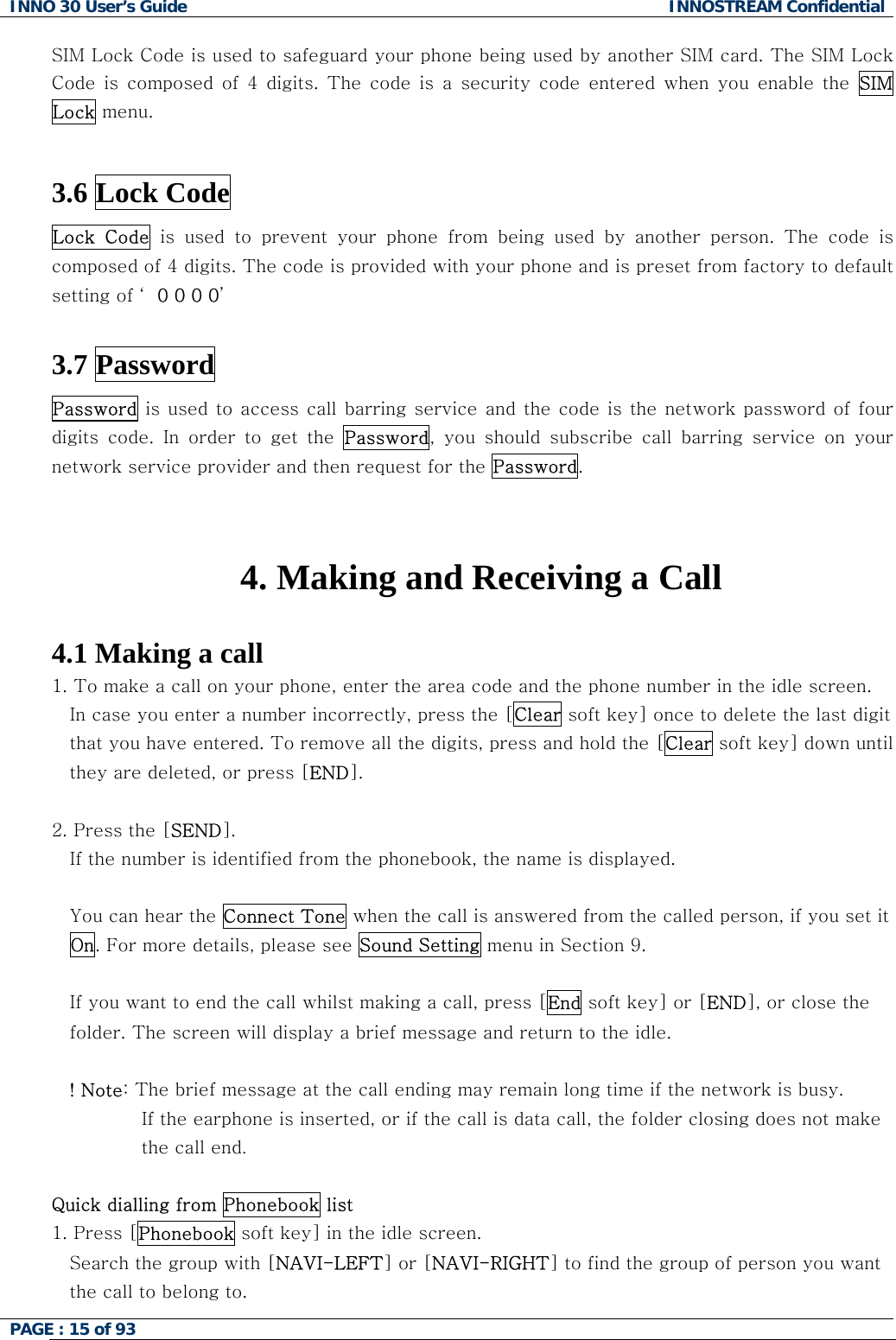 INNO 30 User&rsquo;s Guide  INNOSTREAM Confidential PAGE : 15 of 93   SIM Lock Code is used to safeguard your phone being used by another SIM card. The SIM Lock Code  is  composed  of  4  digits.  The  code  is  a  security  code  entered  when  you  enable  the  SIM Lock menu.   3.6 Lock Code  Lock  Code  is  used  to  prevent  your  phone  from  being  used  by  another  person. The code is composed of 4 digits. The code is provided with your phone and is preset from factory to default setting of &lsquo; 0 0 0 0&rsquo;  3.7 Password Password is used to access call barring service and the code is the network password of four digits  code.  In  order  to  get  the  Password,  you  should  subscribe  call  barring  service  on  your network service provider and then request for the Password.   4. Making and Receiving a Call  4.1 Making a call 1. To make a call on your phone, enter the area code and the phone number in the idle screen. In case you enter a number incorrectly, press the [Clear soft key] once to delete the last digit that you have entered. To remove all the digits, press and hold the [Clear soft key] down until they are deleted, or press [END].  2. Press the [SEND].  If the number is identified from the phonebook, the name is displayed.  You can hear the Connect Tone when the call is answered from the called person, if you set it On. For more details, please see Sound Setting menu in Section 9.  If you want to end the call whilst making a call, press [End soft key] or [END], or close the folder. The screen will display a brief message and return to the idle.  ! Note: The brief message at the call ending may remain long time if the network is busy. If the earphone is inserted, or if the call is data call, the folder closing does not make the call end.  Quick dialling from Phonebook list 1. Press [Phonebook soft key] in the idle screen. Search the group with [NAVI-LEFT] or [NAVI-RIGHT] to find the group of person you want the call to belong to.  