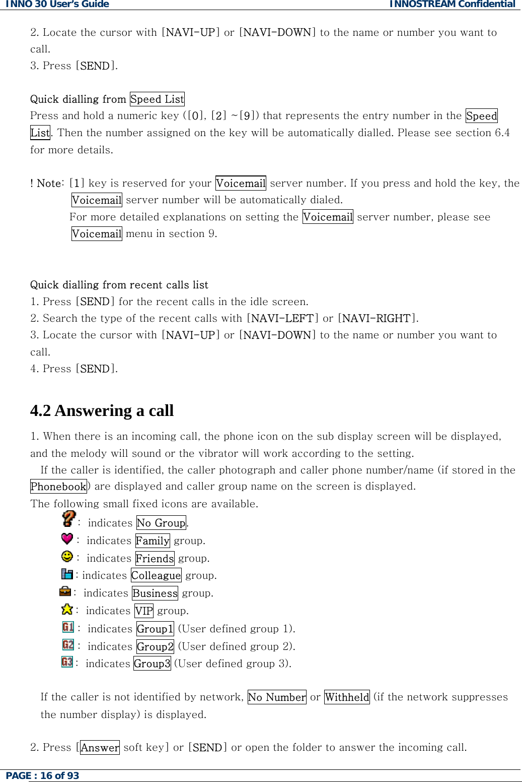 INNO 30 User&rsquo;s Guide  INNOSTREAM Confidential PAGE : 16 of 93   2. Locate the cursor with [NAVI-UP] or [NAVI-DOWN] to the name or number you want to call. 3. Press [SEND].  Quick dialling from Speed List Press and hold a numeric key ([0], [2] ~[9]) that represents the entry number in the Speed List. Then the number assigned on the key will be automatically dialled. Please see section 6.4 for more details.  ! Note: [1] key is reserved for your Voicemail server number. If you press and hold the key, the Voicemail server number will be automatically dialed.            For more detailed explanations on setting the Voicemail server number, please see Voicemail menu in section 9.   Quick dialling from recent calls list 1. Press [SEND] for the recent calls in the idle screen. 2. Search the type of the recent calls with [NAVI-LEFT] or [NAVI-RIGHT]. 3. Locate the cursor with [NAVI-UP] or [NAVI-DOWN] to the name or number you want to call. 4. Press [SEND].  4.2 Answering a call 1. When there is an incoming call, the phone icon on the sub display screen will be displayed, and the melody will sound or the vibrator will work according to the setting. If the caller is identified, the caller photograph and caller phone number/name (if stored in the Phonebook) are displayed and caller group name on the screen is displayed. The following small fixed icons are available. :  indicates No Group.             :  indicates Family group.             :  indicates Friends group.       : indicates Colleague group.  :  indicates Business group.            :  indicates VIP group.  :  indicates Group1 (User defined group 1).  :  indicates Group2 (User defined group 2).  :  indicates Group3 (User defined group 3).  If the caller is not identified by network, No Number or Withheld (if the network suppresses the number display) is displayed.  2. Press [Answer soft key] or [SEND] or open the folder to answer the incoming call.  