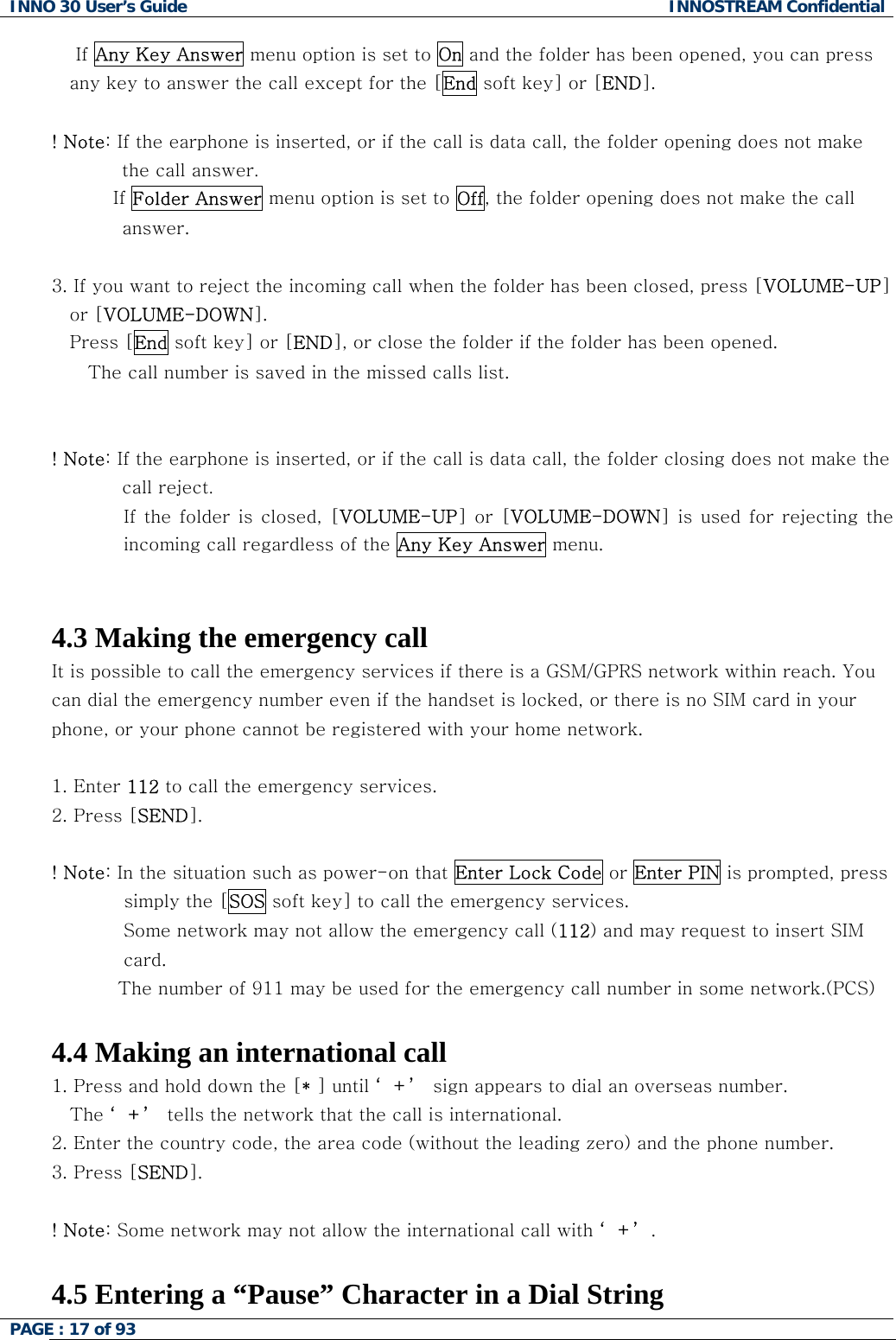 INNO 30 User&rsquo;s Guide  INNOSTREAM Confidential PAGE : 17 of 93       If Any Key Answer menu option is set to On and the folder has been opened, you can press any key to answer the call except for the [End soft key] or [END].  ! Note: If the earphone is inserted, or if the call is data call, the folder opening does not make the call answer.           If Folder Answer menu option is set to Off, the folder opening does not make the call answer.  3. If you want to reject the incoming call when the folder has been closed, press [VOLUME-UP] or [VOLUME-DOWN]. Press [End soft key] or [END], or close the folder if the folder has been opened.    The call number is saved in the missed calls list.   ! Note: If the earphone is inserted, or if the call is data call, the folder closing does not make the call reject. If the  folder  is  closed,  [VOLUME-UP]  or  [VOLUME-DOWN]  is  used  for  rejecting  the incoming call regardless of the Any Key Answer menu.   4.3 Making the emergency call It is possible to call the emergency services if there is a GSM/GPRS network within reach. You can dial the emergency number even if the handset is locked, or there is no SIM card in your phone, or your phone cannot be registered with your home network.  1. Enter 112 to call the emergency services.  2. Press [SEND].  ! Note: In the situation such as power-on that Enter Lock Code or Enter PIN is prompted, press simply the [SOS soft key] to call the emergency services. Some network may not allow the emergency call (112) and may request to insert SIM  card.            The number of 911 may be used for the emergency call number in some network.(PCS)   4.4 Making an international call 1. Press and hold down the [* ] until &lsquo;+&rsquo; sign appears to dial an overseas number.  The &lsquo;+&rsquo; tells the network that the call is international. 2. Enter the country code, the area code (without the leading zero) and the phone number. 3. Press [SEND].   ! Note: Some network may not allow the international call with &lsquo;+&rsquo;.  4.5 Entering a &ldquo;Pause&rdquo; Character in a Dial String  
