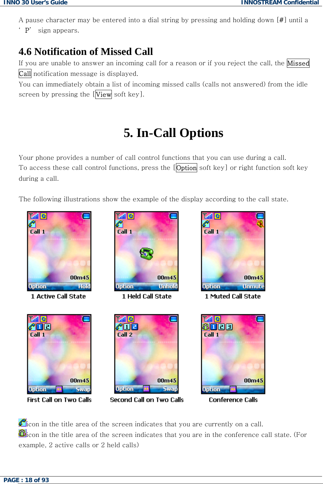 INNO 30 User&rsquo;s Guide  INNOSTREAM Confidential PAGE : 18 of 93   A pause character may be entered into a dial string by pressing and holding down [#] until a &lsquo;P&rsquo;  sign appears.  4.6 Notification of Missed Call If you are unable to answer an incoming call for a reason or if you reject the call, the Missed Call notification message is displayed. You can immediately obtain a list of incoming missed calls (calls not answered) from the idle screen by pressing the [View soft key].   5. In-Call Options  Your phone provides a number of call control functions that you can use during a call.  To access these call control functions, press the [Option soft key] or right function soft key during a call.  The following illustrations show the example of the display according to the call state.  icon in the title area of the screen indicates that you are currently on a call. icon in the title area of the screen indicates that you are in the conference call state. (For example, 2 active calls or 2 held calls)  