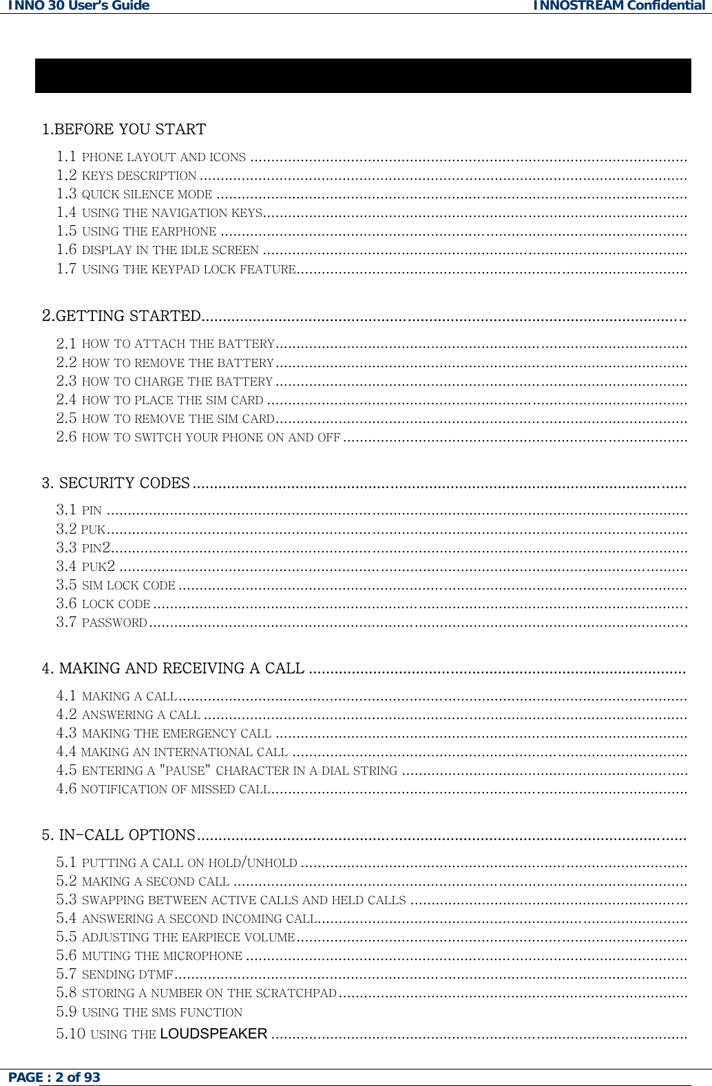 INNO 30 User&rsquo;s Guide  INNOSTREAM Confidential Contents 1.BEFORE YOU START  1.1 PHONE LAYOUT AND ICONS........................................................................................................ 1.2 KEYS DESCRIPTION.................................................................................................................... 1.3 QUICK SILENCE MODE................................................................................................................ 1.4 USING THE NAVIGATION KEYS..................................................................................................... 1.5 USING THE EARPHONE............................................................................................................... 1.6 DISPLAY IN THE IDLE SCREEN..................................................................................................... 1.7 USING THE KEYPAD LOCK FEATURE.............................................................................................  2.GETTING STARTED.................................................................................................................  2.1 HOW TO ATTACH THE BATTERY.................................................................................................. 2.2 HOW TO REMOVE THE BATTERY.................................................................................................. 2.3 HOW TO CHARGE THE BATTERY.................................................................................................. 2.4 HOW TO PLACE THE SIM CARD.................................................................................................... 2.5 HOW TO REMOVE THE SIM CARD.................................................................................................. 2.6 HOW TO SWITCH YOUR PHONE ON AND OFF..................................................................................  3. SECURITY CODES ...................................................................................................................  3.1 PIN .......................................................................................................................................... 3.2 PUK..........................................................................................................................................   3.3 PIN2......................................................................................................................................... 3.4 PUK2 ....................................................................................................................................... 3.5 SIM LOCK CODE......................................................................................................................... 3.6 LOCK CODE............................................................................................................................... 3.7 PASSWORD................................................................................................................................  4. MAKING AND RECEIVING A CALL ........................................................................................  4.1 MAKING A CALL......................................................................................................................... 4.2 ANSWERING A CALL................................................................................................................... 4.3 MAKING THE EMERGENCY CALL.................................................................................................. 4.4 MAKING AN INTERNATIONAL CALL.............................................................................................. 4.5 ENTERING A "PAUSE" CHARACTER IN A DIAL STRING.................................................................... 4.6 NOTIFICATION OF MISSED CALL...................................................................................................  5. IN-CALL OPTIONS..................................................................................................................  5.1 PUTTING A CALL ON HOLD/UNHOLD............................................................................................ 5.2 MAKING A SECOND CALL............................................................................................................ 5.3 SWAPPING BETWEEN ACTIVE CALLS AND HELD CALLS..................................................................  5.4 ANSWERING A SECOND INCOMING CALL........................................................................................ 5.5 ADJUSTING THE EARPIECE VOLUME.............................................................................................  5.6 MUTING THE MICROPHONE.........................................................................................................   5.7 SENDING DTMF.......................................................................................................................... 5.8 STORING A NUMBER ON THE SCRATCHPAD...................................................................................  5.9 USING THE SMS FUNCTION 5.10 USING THE LOUDSPEAKER ...................................................................................................   PAGE : 2 of 93    